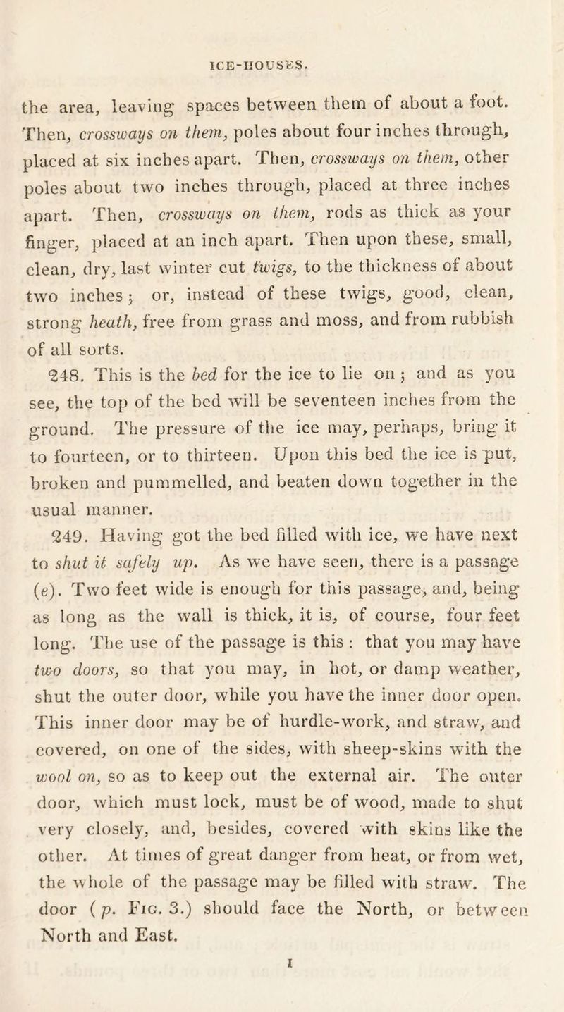 the area, leaving spaces between them of about a foot. Then, crossways on them, poles about four inches through, placed at six inches apart. Then, crossways on them, other poles about two inches through, placed at three inches apart. Then, crossways on them, rods as thick as your finger, placed at an inch apart. Then upon these, small, clean, dry, last winter cut twigs, to the thickness of about two inches 3 or, instead of these twigs, good, clean, strong heath, free from grass and moss, and from rubbish of all sorts. <248. This is the bed for the ice to lie on 5 and as you see, the top of the bed will be seventeen inches from the ground. The pressure of the ice may, perhaps, bring it to fourteen, or to thirteen. Upon this bed the ice is put, broken and pummelled, and beaten down together in the usual manner. 249. Having got the bed filled with ice, we have next to shut it safely up. As we have seen, there is a passage (e). Two feet wide is enough for this passage, and, being as long as the wall is thick, it is, of course, four feet long. The use of the passage is this : that you may have two doors, so that you may, in hot, or damp weather, shut the outer door, while you have the inner door open. This inner door may be of hurdle-work, and straw, and covered, on one of the sides, with sheep-skins with the wool on, so as to keep out the external air. The outer door, which must lock, must be of wood, made to shut very closely, and, besides, covered with skins like the other. At times of great danger from heat, or from wet, the whole of the passage may be filled with straw. The door (p. Fig. 3.) should face the North, or between North and East. 1