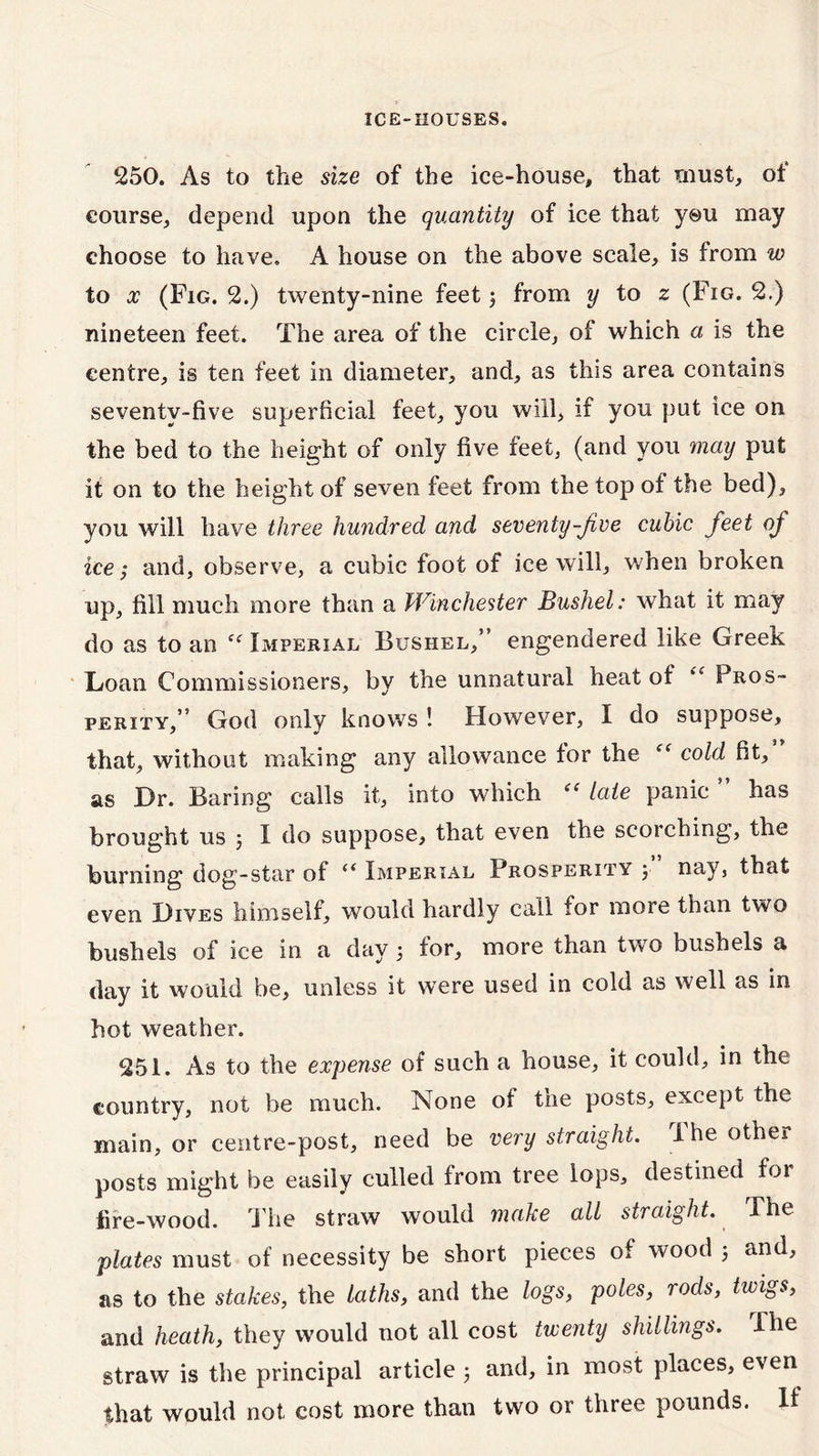250. As to the size of the ice-house, that must, ot eourse, depend upon the quantity of ice that you may choose to have. A house on the above scale, is from w to x (Fig. 2.) twenty-nine feet ; from y to z (Fig. 2.) nineteen feet. The area of the circle, of which a is the centre, is ten feet in diameter, and, as this area contains seventy-five superficial feet, you will, if you put ice on the bed to the height of only five feet, (and you may put it on to the height of seven feet from the top of the bed), you will have three hundred and seventy-fee cubic feet of ice; and, observe, a cubic foot of ice will, when broken up, fill much more than a Winchester Bushel: what it may do as to an Imperial, Bushel,” engendered like Greek Loan Commissioners, by the unnatural heat of <w Pros- perity,” God only knows ! However, I do suppose, that, without making any allowance for the “ cold fit, as Dr. Baring calls it, into which “ late panic ” has brought us j I do suppose, that even the scorching, the burning dog-star of “ Imperial Prosperity y nay, that even Dives himself, would hardly call for more than two bushels of ice in a day 5 for, more than two bushels a day it would be, unless it were used in cold as well as in hot weather. 251. As to the expense of such a house, it could, in the country, not be much. None of the posts, except the main, or centre-post, need be very straight. The other posts might be easily culled from tree lops, destined for fire-wood. The straw would make all straight. The plates must of necessity be short pieces of wood 5 and, as to the stakes, the laths, and the logs, poles, rods, twigs, and heath, they would not all cost twenty shillings. The straw is the principal article 3 and, in most places, even that would not cost more than two or three pounds. If