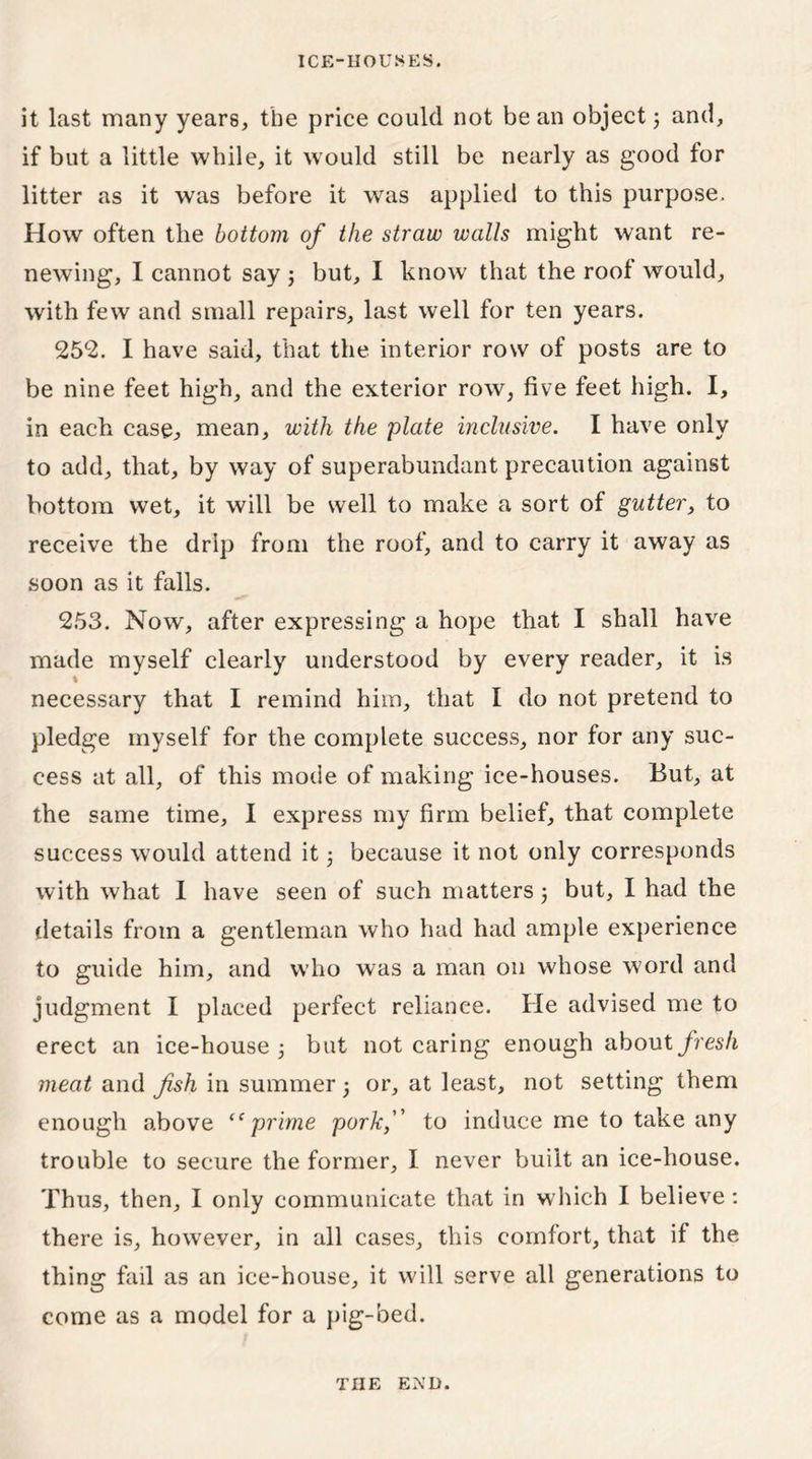 it last many years, the price could not be an object; and, if but a little while, it would still be nearly as good for litter as it was before it was applied to this purpose. How often the bottom of the straw walls might want re- newing, I cannot say 3 but, I know that the roof would, with few and small repairs, last well for ten years. 25*2. I have said, that the interior row of posts are to be nine feet high, and the exterior row, five feet high. I, in each case, mean, with the plate inclusive. I have only to add, that, by way of superabundant precaution against bottom wet, it will be well to make a sort of gutter, to receive the drip from the roof, and to carry it away as soon as it falls. 253. Now, after expressing a hope that I shall have made myself clearly understood by every reader, it is I necessary that I remind him, that I do not pretend to pledge myself for the complete success, nor for any suc- cess at all, of this mode of making ice-houses. But, at the same time, I express my firm belief, that complete success would attend it 3 because it not only corresponds with what I have seen of such matters 3 but, I had the details from a gentleman who had had ample experience to guide him, and who was a man 011 whose word and judgment I placed perfect reliance. He advised me to erect an ice-house 3 but not caring enough about fresh meat and fish in summer 3 or, at least, not setting them enough above “prime pork, to induce me to take any trouble to secure the former, I never built an ice-house. Thus, then, I only communicate that in which I believe: there is, however, in all cases, this comfort, that if the thing fail as an ice-house, it will serve all generations to come as a model for a pig-bed. THE EXD.