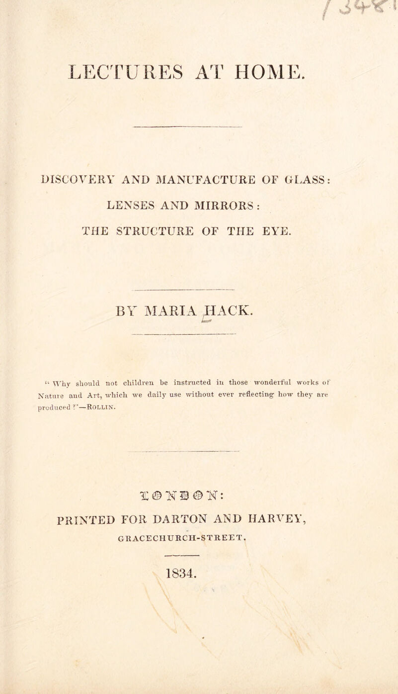 LECTURES AT HOME. DISCOVERY AND MANUFACTURE OF GLASS: LENSES AND MIRRORS : THE STRUCTURE OF THE EYE. BY MARIA HACK. imat* “ Why should not children be instructed in those wonderful works of Nature and Art, which we daily use without ever reflecting- how they are produced 1—Rollin. PRINTED FOR DARTON AND HARVEY, Gil ACECHURCH-STREE t. 1834.