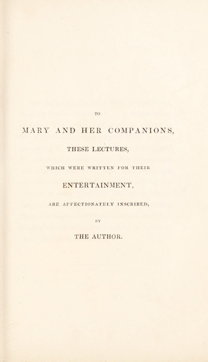 TO MARY AND HER COMPANIONS, THESE LECTURES, WHICH WERE WRITTEN FOR THEIR ENTERTAIN MEN T, ARE AFFECTIONATELY INSCRIBED, BY THE AUTHOR