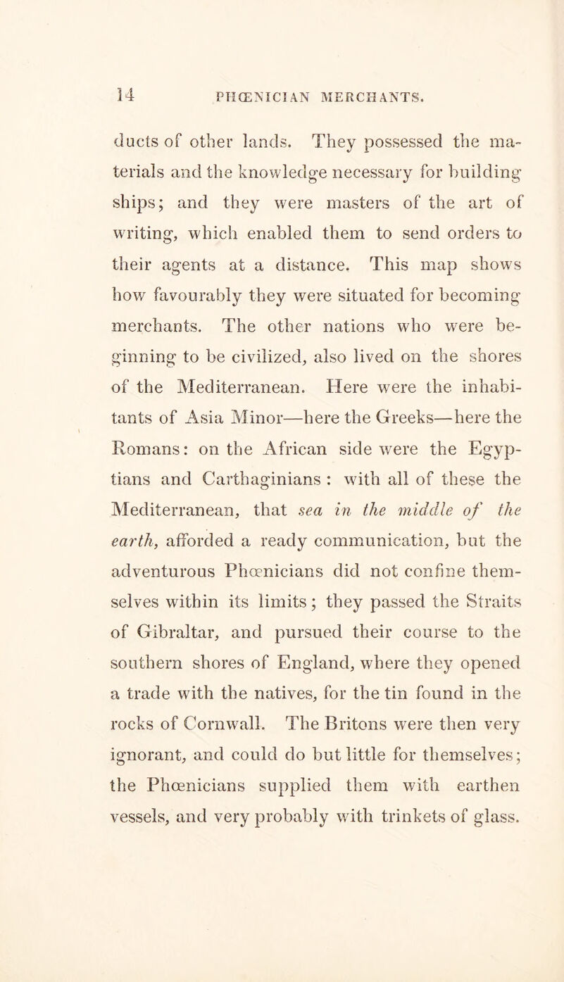 ducts of other lands. They possessed the ma- terials and the knowledge necessary for building ships; and they were masters of the art of writing, which enabled them to send orders to their agents at a distance. This map shows how favourably they were situated for becoming merchants. The other nations who were be- ginning to be civilized, also lived on the shores of the Mediterranean. Here were the inhabi- tants of Asia Minor—here the Greeks—here the Romans: on the African side were the Egyp- tians and Carthaginians : with all of these the Mediterranean, that sea in the middle of the earth, afforded a ready communication, but the adventurous Phoenicians did not confine them- selves within its limits; they passed the Straits of Gibraltar, and pursued their course to the southern shores of England, where they opened a trade with the natives, for the tin found in the rocks of Cornwall. The Britons were then very ignorant, and could do but little for themselves; the Phoenicians supplied them with earthen vessels, and very probably with trinkets of glass.