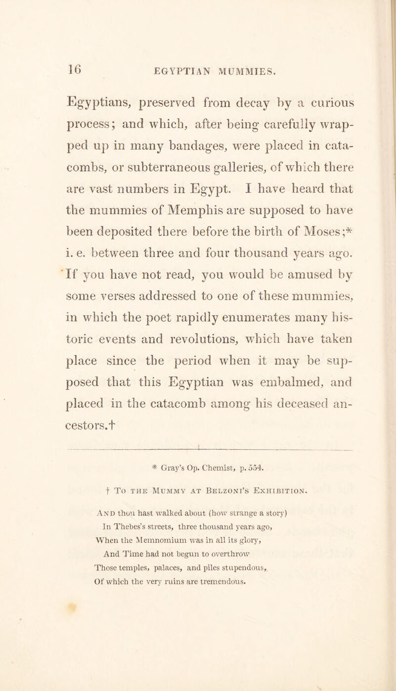 Egyptians, preserved from decay by a curious process; and which, after being carefully wrap- ped up in many bandages, were placed in cata- combs, or subterraneous galleries, of which there are vast numbers in Egypt. I have heard that the mummies of Memphis are supposed to have been deposited there before the birth of Moses;* i. e. between three and four thousand years ago. If you have not read, you would be amused by some verses addressed to one of these mummies, in which the poet rapidly enumerates many his- toric events and revolutions, which have taken place since the period when it may be sup- posed that this Egyptian was embalmed, and placed in the catacomb among his deceased an- cestors.! * Gray’s Op. Chemist, p. 554. f To the Mummy at Belzoni’s Exhibition. And thou hast walked about (how strange a story) In Thebes’s streets, three thousand years ago, When the Memnomium was in all its glory. And Time had not begun to overthrow Those temples, palaces, and piles stupendous. Of which the very ruins are tremendous.