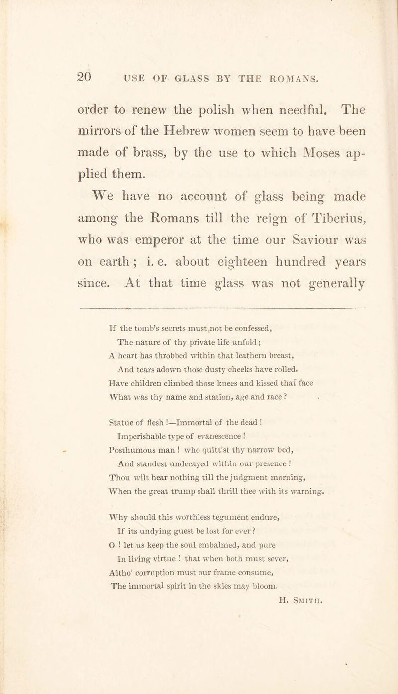 order to renew the polish when needful. The mirrors of the Hebrew women seem to have been made of brass, by the use to which Moses ap- plied them. We have no account of glass being made among the Romans till the reign of Tiberius, who was emperor at the time our Saviour was on earth; i. e. about eighteen hundred years since. At that time glass was not generally If the tomb’s secrets must not be confessed. The nature of thy private life unfold; A heart has throbbed within that leathern breast. And tears adown those dusty cheeks have rolled. Have children climbed those knees and kissed that face What was thy name and station, age and race ? Statue of flesh !—Immortal of the dead ! Imperishable type of evanescence ! Posthumous man ! who quitt’st thy narrow bed. And standest undecayed within our presence ! Thou wilt hear nothing till the judgment morning, When the great trump shall thrill thee with its warning. Why should this worthless tegument endure, If its undying guest be lost for ever ? O ! let us keep the soul embalmed, and pure In living virtue ! that when both must sever, Altho’ corruption must our frame consume, The immortal spirit in the skies may bloom. H. Smith.