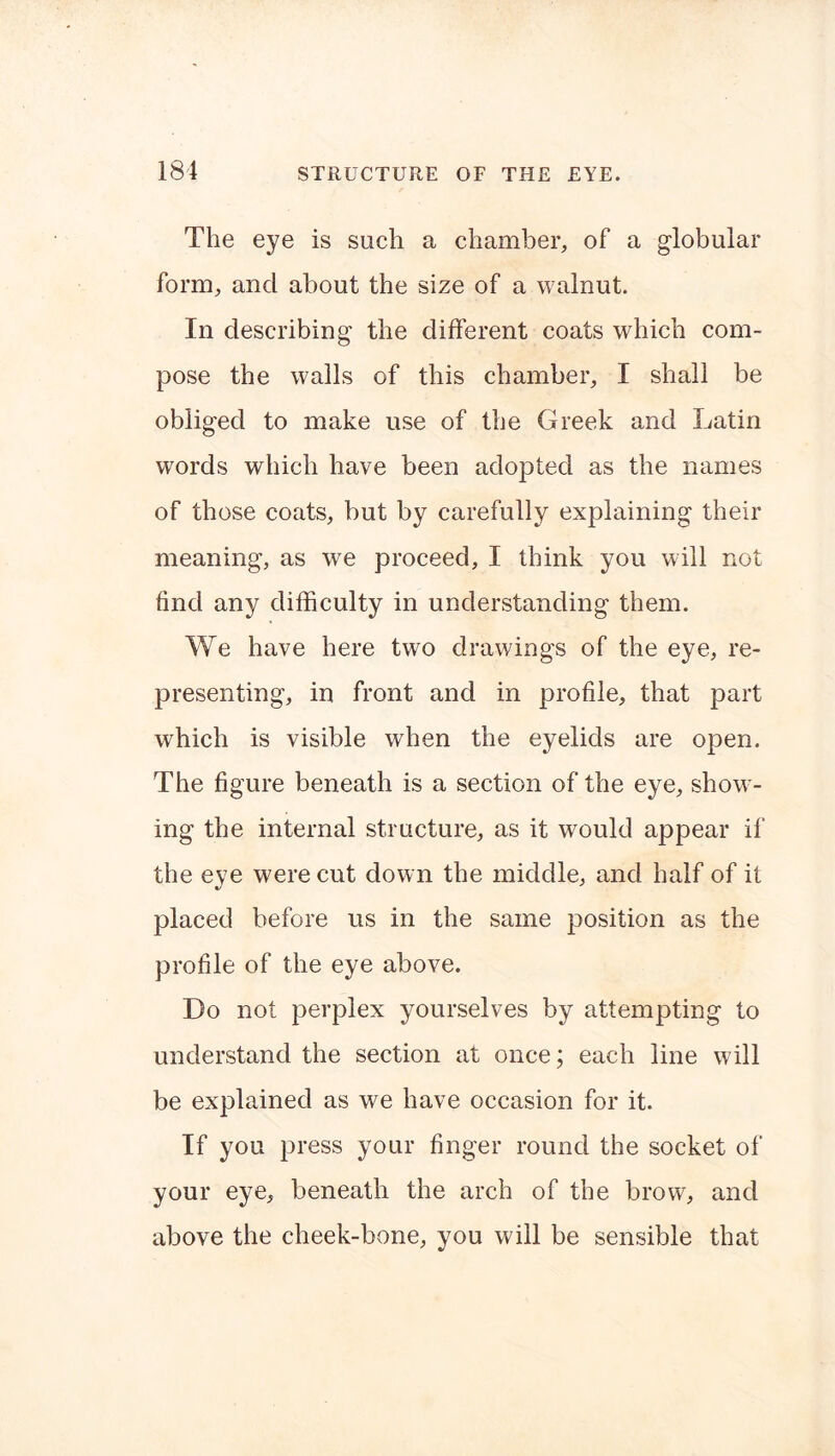 The eye is such a chamber, of a globular form, and about the size of a walnut. In describing the different coats which com- pose the walls of this chamber, I shall be obliged to make use of the Greek and Latin words which have been adopted as the names of those coats, but by carefully explaining their meaning, as we proceed, I think you will not find any difficulty in understanding them. We have here two drawings of the eye, re- presenting, in front and in profile, that part which is visible when the eyelids are open. The figure beneath is a section of the eye, show- ing the internal structure, as it would appear if the eye were cut down the middle, and half of it placed before us in the same position as the profile of the eye above. Do not perplex yourselves by attempting to understand the section at once; each line will be explained as we have occasion for it. If you press your finger round the socket of your eye, beneath the arch of the brow, and above the cheek-bone, you will be sensible that