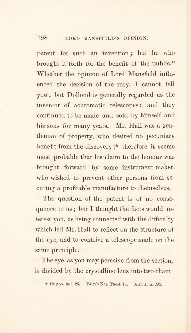 patent for such an invention; but he who brought it forth for the benefit of the public.” Whether the opinion of Lord Mansfield influ- enced the decision of the jury,, I cannot tell you; but Dolloncl is generally regarded as the inventor of achromatic telescopes; and they continued to be made and sold by himself and his sons for many years. Mr. Hall was a gen- tleman of property, who desired no pecuniary benefit from the discovery ;* therefore it seems most probable that his claim to the honour was brought forward by some instrument-maker, who wished to prevent other persons from se- curing a profitable manufacture to themselves. The question of the patent is of no conse- quence to us; but I thought the facts would in- terest you, as being connected with the difficulty which led Mr. Hall to reflect on the structure of the eye, and to contrive a telescope made on the same principle. The eye, as you may perceive from the section, is divided by the crystalline lens into two cham- * Hutton, ib. i. 26. Paley’s Nat. Theol. 15. Amott, ii. 296.