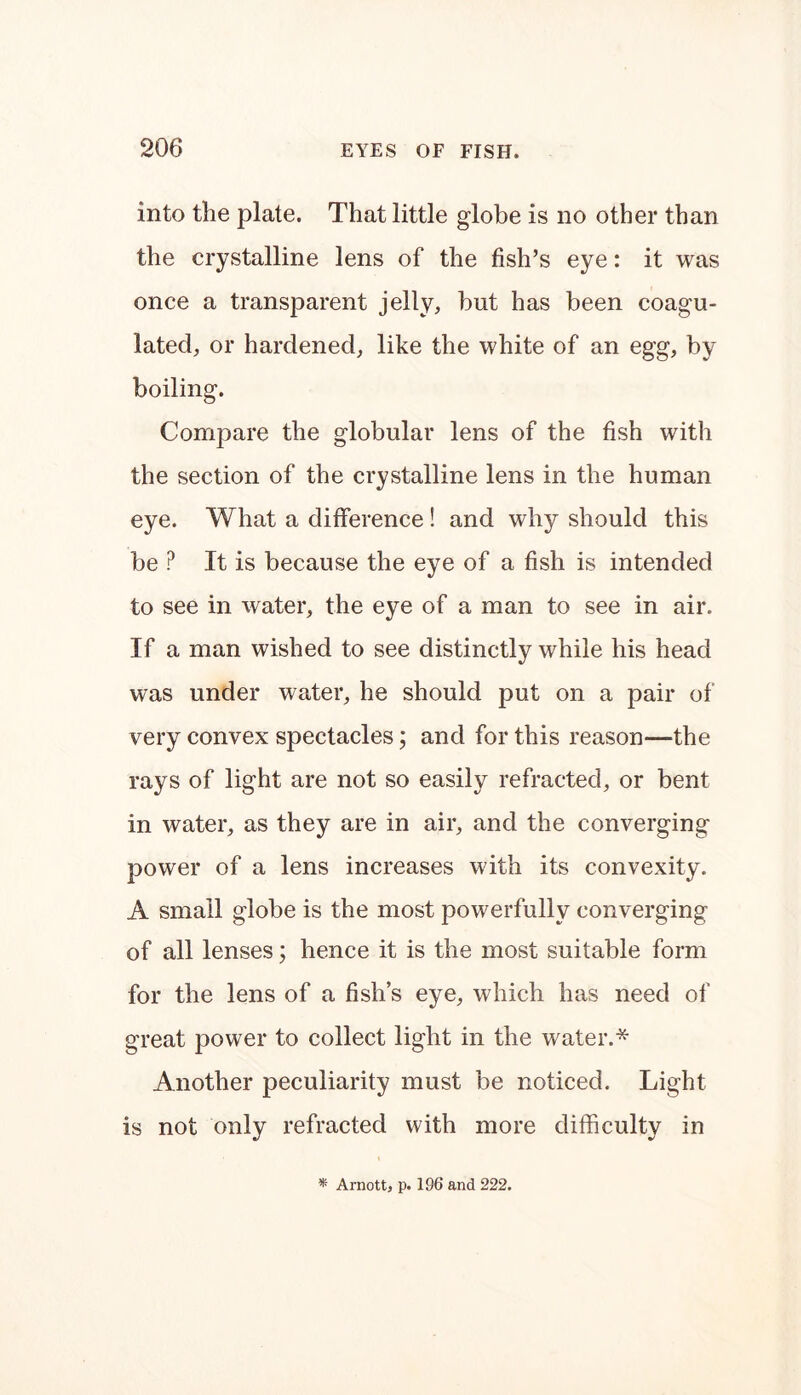 into the plate. That little globe is no other than the crystalline lens of the fish’s eye: it was once a transparent jelly, hut has been coagu- lated, or hardened, like the white of an egg, by boiling. Compare the globular lens of the fish with the section of the crystalline lens in the human eye. What a difference! and why should this be P It is because the eye of a fish is intended to see in water, the eye of a man to see in air. If a man wished to see distinctly while his head was under water, he should put on a pair of very convex spectacles; and for this reason—the rays of light are not so easily refracted, or bent in water, as they are in air, and the converging power of a lens increases with its convexity. A small globe is the most powerfully converging of all lenses; hence it is the most suitable form for the lens of a fish’s eye, which has need of great power to collect light in the water.* Another peculiarity must be noticed. Light is not only refracted with more difficulty in * Arnott, p. 196 and 222.