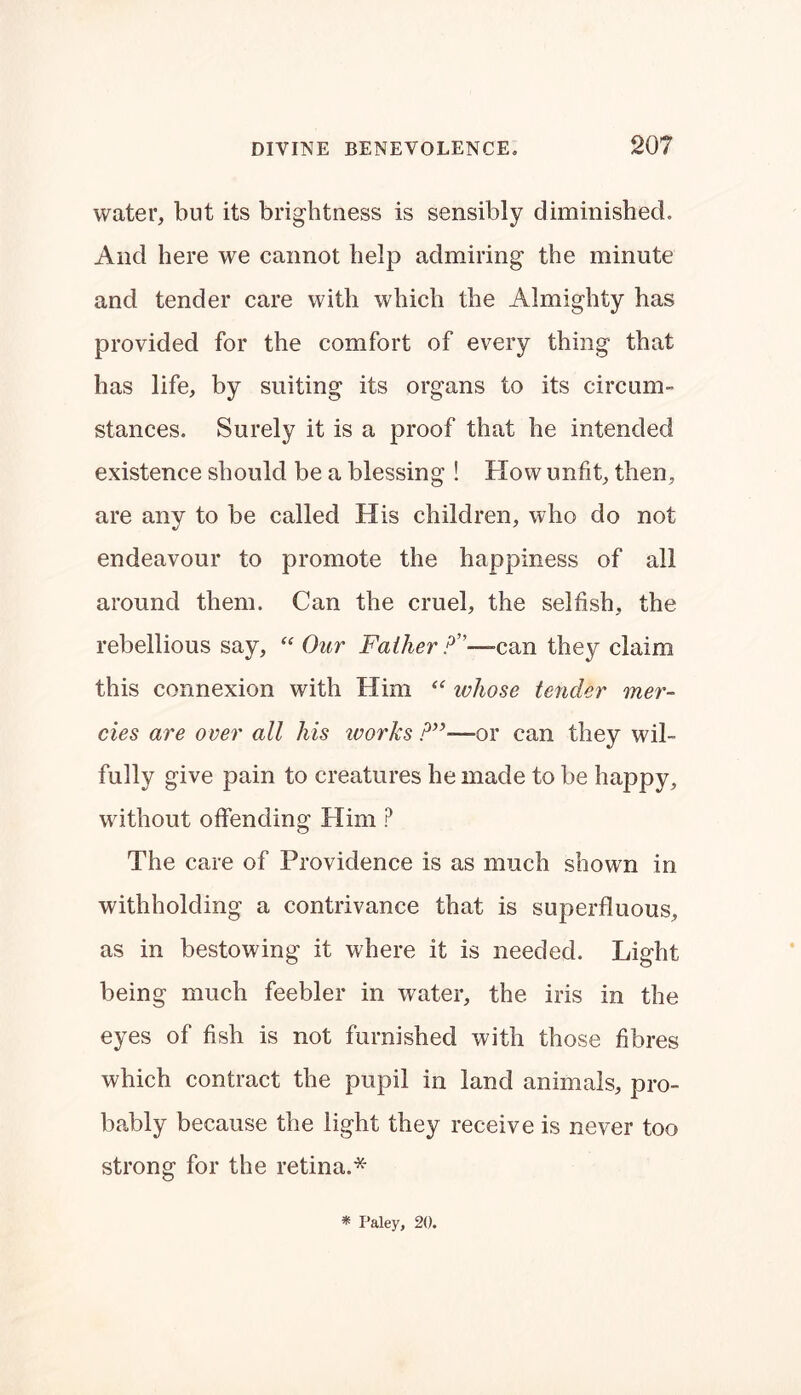 water, but its brightness is sensibly diminished. And here we cannot help admiring the minute and tender care with which the Almighty has provided for the comfort of every thing that has life, by suiting its organs to its circum- stances. Surely it is a proof that he intended existence should be a blessing ! How unfit, then, are any to be called His children, who do not endeavour to promote the happiness of all around them. Can the cruel, the selfish, the rebellious say, “ Our Father A— can they claim this connexion with Him “ ichose tender mer- cies are over all his ivorks ?”—or can they wil- fully give pain to creatures he made to be happy, without offending Him ? The care of Providence is as much shown in withholding a contrivance that is superfluous, as in bestowing it where it is needed. Light being much feebler in water, the iris in the eyes of fish is not furnished with those fibres which contract the pupil in land animals, pro- bably because the light they receive is never too strong for the retina.*