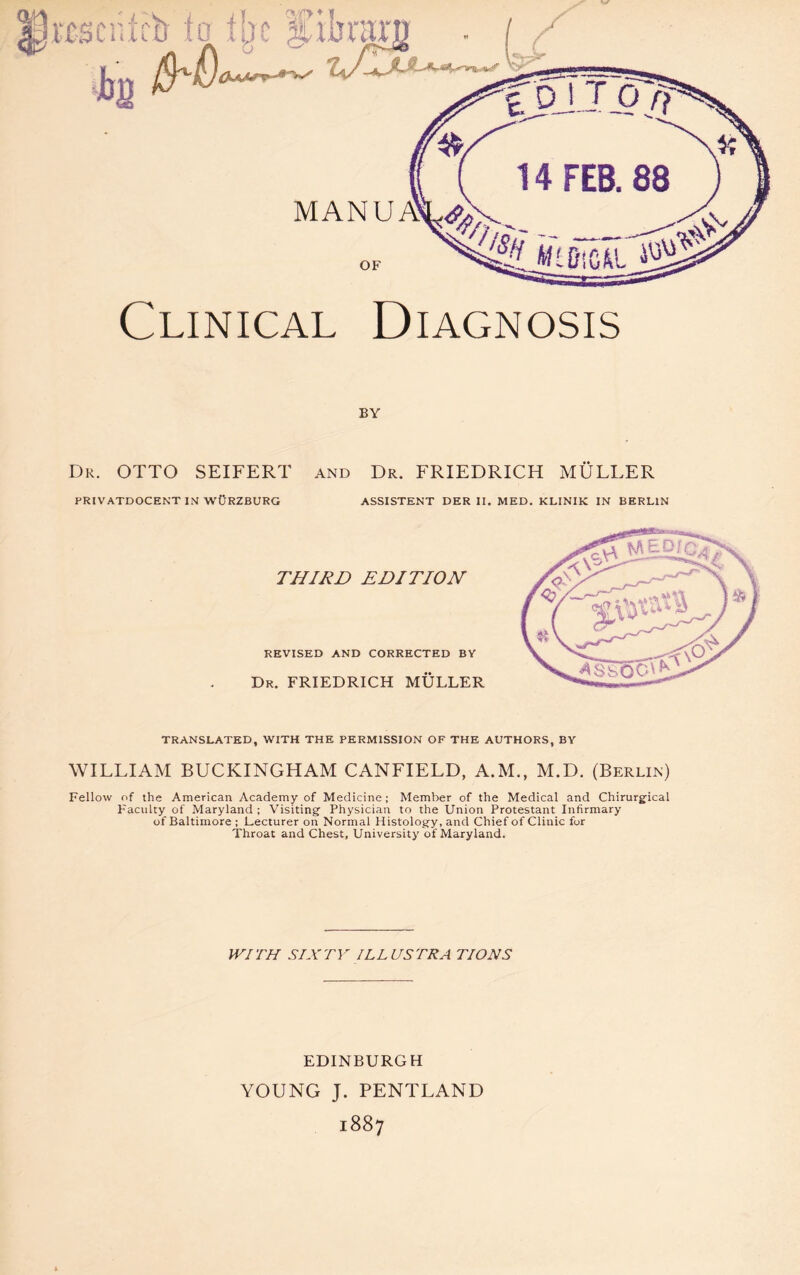 ciilcb io tbc Lim-mi Jbp Clinical Diagnosis BY Dr. OTTO SEIFERT and Dr. FRIEDRICH MÜLLER PRIVATDOCENT IN WÜRZBURG ASSISTENT DER II. MED. KLINIK IN BERLIN THIRD EDITION REVISED AND CORRECTED BY Dr. FRIEDRICH MÜLLER TRANSLATED, WITH THE PERMISSION OF THE AUTHORS, BY WILLIAM BUCKINGHAM CANFIELD, A.M., M.D. (Berlin) Fellow nf the American Academy of Medicine; Member of the Medical and Chirurgical Faculty of Maryland ; Visiting Physician to the Union Protestant Infirmary of Baltimore ; Lecturer on Normal Histology, and Chief of Clinic for Throat and Chest, University of Maryland. WITH SIXTY ILLUSTRA TIONS EDINBURGH YOUNG J. PENTLAND 1887