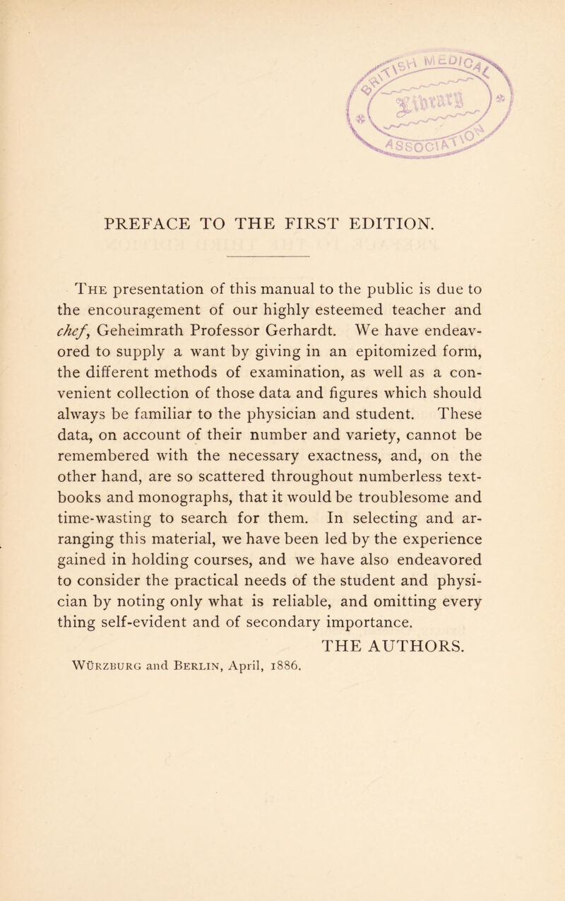 The presentation of this manual to the public is due to the encouragement of our highly esteemed teacher and chef\ Geheimrath Professor Gerhardt. We have endeav¬ ored to supply a want by giving in an epitomized form, the different methods of examination, as well as a con¬ venient collection of those data and figures which should always be familiar to the physician and student. These data, on account of their number and variety, cannot be remembered with the necessary exactness, and, on the other hand, are so scattered throughout numberless text¬ books and monographs, that it would be troublesome and time-wasting to search for them. In selecting and ar¬ ranging this material, we have been led by the experience gained in holding courses, and we have also endeavored to consider the practical needs of the student and physi¬ cian by noting only what is reliable, and omitting every thing self-evident and of secondary importance. THE AUTHORS. Würzburg and Berlin, April, 1886.