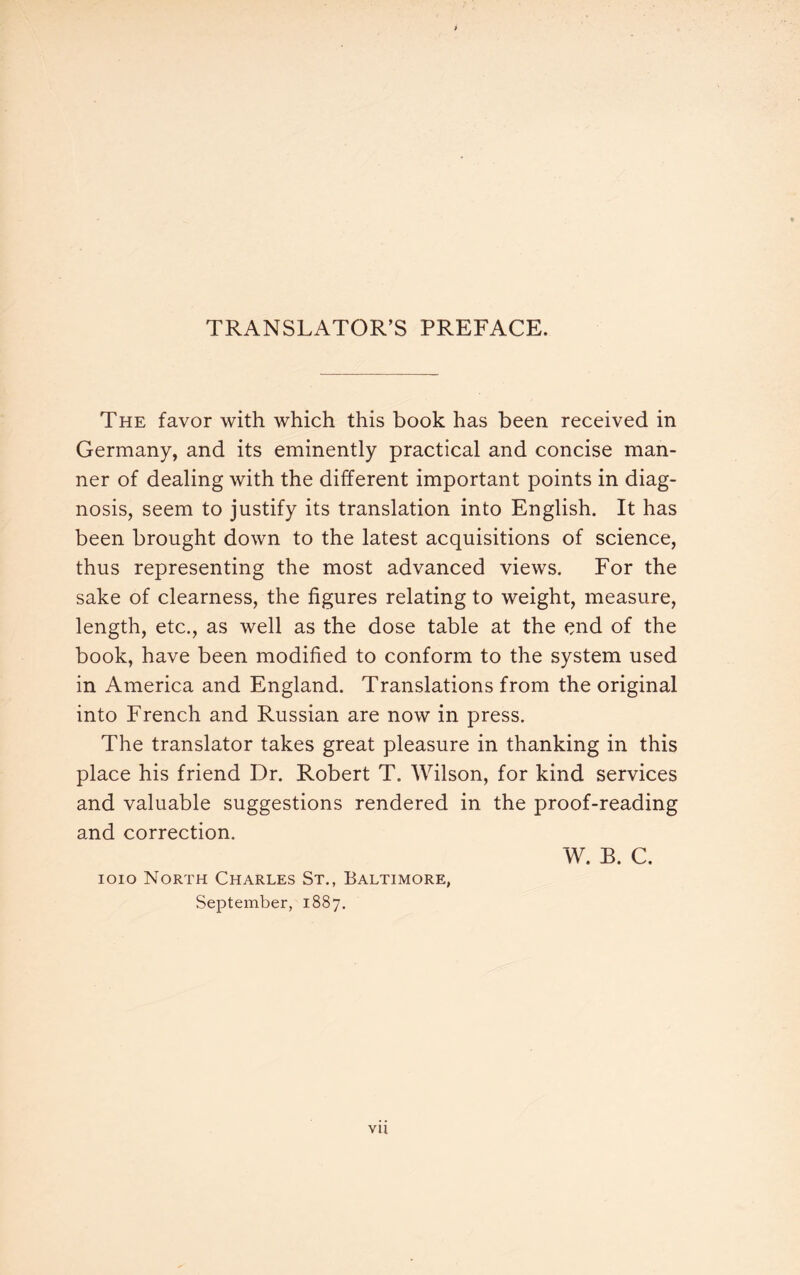 TRANSLATOR’S PREFACE. The favor with which this book has been received in Germany, and its eminently practical and concise man¬ ner of dealing with the different important points in diag¬ nosis, seem to justify its translation into English. It has been brought down to the latest acquisitions of science, thus representing the most advanced views. For the sake of clearness, the figures relating to weight, measure, length, etc., as well as the dose table at the end of the book, have been modified to conform to the system used in America and England. Translations from the original into French and Russian are now in press. The translator takes great pleasure in thanking in this place his friend Dr. Robert T. Wilson, for kind services and valuable suggestions rendered in the proof-reading and correction. W. B. C. ioio North Charles St., Baltimore, September, 1887.