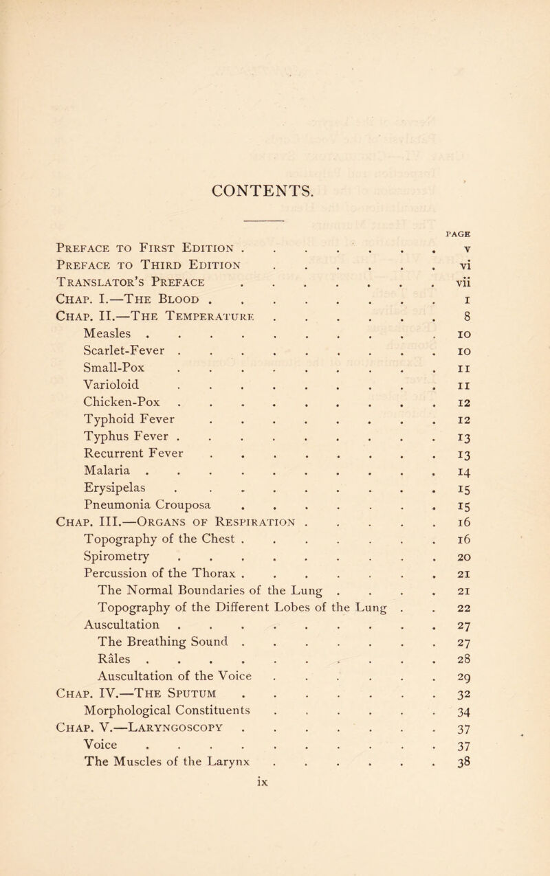 CONTENTS. PAGE Preface to First Edition.v Preface to Third Edition.vi Translator’s Preface.vii Chap. I.—The Blood.i Chap. II.—The Temperature.8 Measles .......... 10 Scarlet-Fever ......... 10 Small-Pox . . . . . . . . ,ii Varioloid ......... n Chicken-Pox ......... 12 Typhoid Fever ........ 12 Typhus Fever ......... 13 Recurrent Fever ........ 13 Malaria .......... 14 Erysipelas . ........ 15 Pneumonia Crouposa . . . . . . .15 Chap. III.—Organs of Respiration.16 Topography of the Chest ....... 16 Spirometry ......... 20 Percussion of the Thorax ....... 21 The Normal Boundaries of the Lung .... 21 Topography of the Different Lobes of the Lung . . 22 Auscultation ......... 27 The Breathing Sound ....... 27 Rales .......... 28 Auscultation of the Voice ...... 29 Chap. IV.—The Sputum.32 Morphological Constituents ...... 34 Chap. V.—Laryngoscopy.37 Voice .......... 37 The Muscles of the Larynx ...... 38