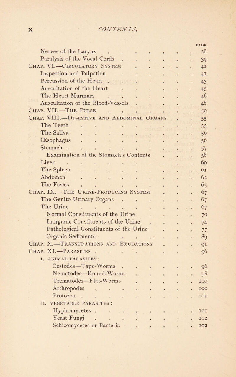 PAGE Nerves of the Larynx ....... 38 Paralysis of the Vocal Cords ...... 39 Chap. VI.—Circulatory System.41 Inspection and Palpation ...... 41 Percussion of the Heart ....... 43 Auscultation of the Heart ...... 45 The Heart Murmurs ....... 46 Auscultation of the Blood-Vessels ..... 48 Chap. VII.—The Pulse.50 Chap. VIII.—Digestive and Abdominal Organs . . 55 The Teeth . . . . . . . . - 55 The Saliva ......... 56 (Esophagus ......... 56 Stomach .......... 57 Examination of the Stomach’s Contents . . .58 Liver .......... 60 The Spleen ......... 61 Abdomen ......... 62 The Faeces ......... 63 Chap. IX.—The Urine-Producing System ... 67 The Genito-Urinary Organs ...... 67 The Urine . . . . . . . ... 67 Normal Constituents of the Urine .... 70 Inorganic Constituents of the Urine .... 74 Pathological Constituents of the Urine . . . 77 Organic Sediments . . . . - . .89 Chap. X.—Transudations and Exudations ... 91 Chap. XI.—Parasites . . ..96 I. ANIMAL PARASITES : Cestodes—Tape-Worms ...... 96 Nematodes—Round-Worms ..... 98 Trematodes—Flat-Worms ..... 100 Arthropodes ........ 100 Protozoa ......... 101 II. VEGETABLE PARASITES : Hyphomycetes ........ 101 Yeast Fungi ........ 102 Schizomycetes or Bacteria ..... 102