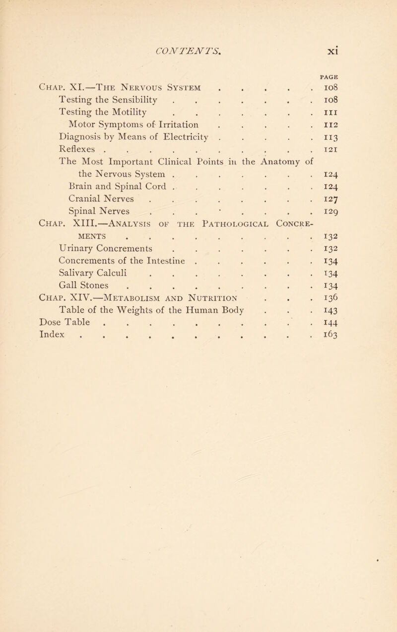 PAGE Chap. XI.—The Nervous System.108 Testing the Sensibility ....... 108 Testing the Motility . . . . . . . ill Motor Symptoms of- Irritation . . . . .112 Diagnosis by Means of Electricity . . . . 113 Reflexes . . . . . . . . . . 121 The Most Important Clinical Points in the Anatomy of the Nervous System ....... 124 Brain and Spinal Cord . . . . . . .124 Cranial Nerves ........ 127 Spinal Nerves 129 Chap. XIII.—Analysis of the Pathological Concre¬ ments .132 Urinary Concrements . . . . . . .132 Concrements of the Intestine . . . . . 134 Salivary Calculi . . . . . . . .134 Gall Stones ......... 134 Chap. XIV.—Metabolism and Nutrition . . .136 Table of the Weights of the Human Body . . . 143 Dose Table .......... 144 Index. 163