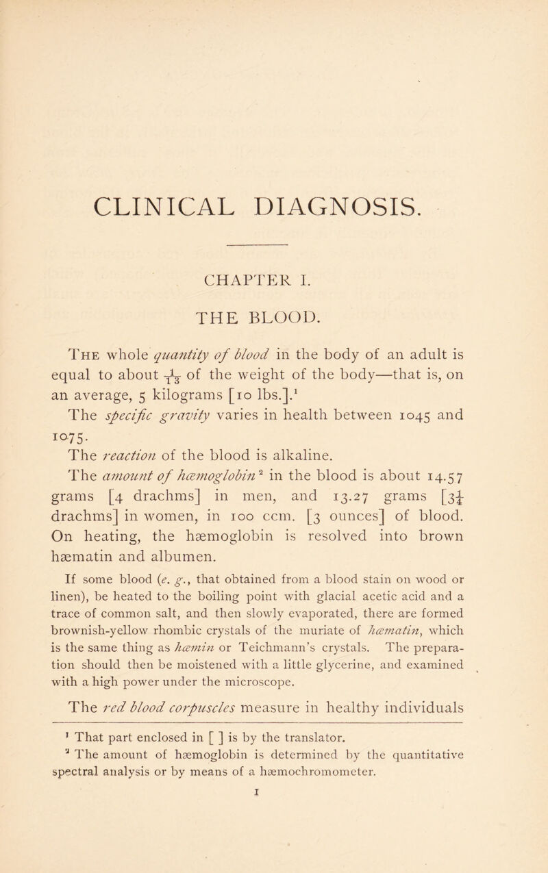 CLINICAL DIAGNOSIS. CHAPTER I. THE BLOOD. The whole quantity of blood in the body of an adult is equal to about -Ay of the weight of the body—that is, on an average, 5 kilograms [10 lbs.].1 The specific gravity varies in health between 1045 and 10-75- The reaction of the blood is alkaline. The amount of hemoglobin'2, in the blood is about 14.57 grains [4 drachms] in men, and 13.27 grams [3J drachms] in women, in 100 ccm. [3 ounces] of blood. On heating, the haemoglobin is resolved into brown hsematin and albumen. If some blood (e. g., that obtained from a blood stain on wood or linen), be heated to the boiling point with glacial acetic acid and a trace of common salt, and then slowly evaporated, there are formed brownish-yellow rhombic crystals of the muriate of hcematin, which is the same thing as hezmin or Teichmann’s crystals. The prepara¬ tion should then be moistened with a little glycerine, and examined with a high power under the microscope. The red blood corpuscles measure in healthy individuals 1 That part enclosed in [ ] is by the translator. u The amount of haemoglobin is determined by the quantitative spectral analysis or by means of a haemochromometer.