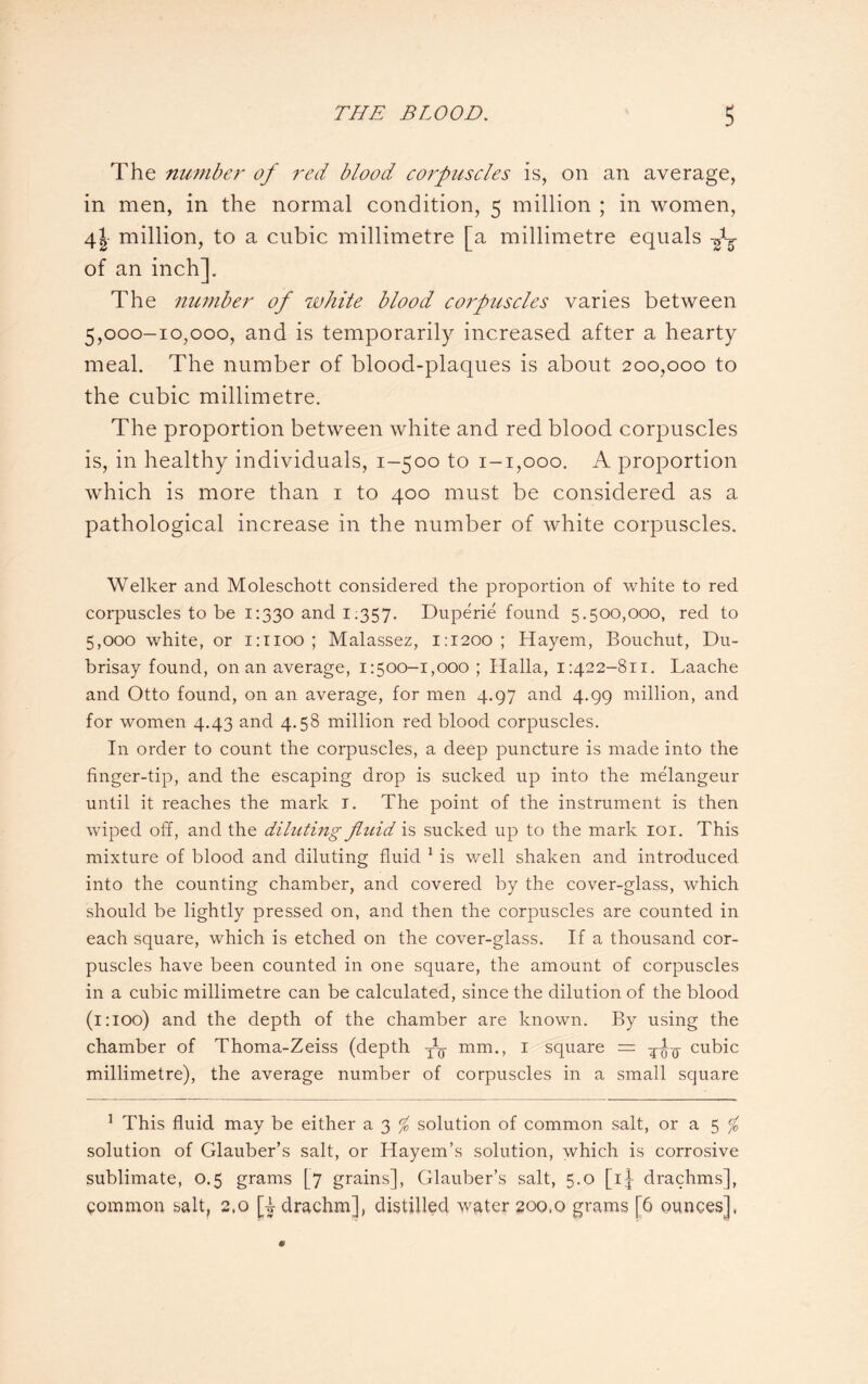 The number of red blood corpuscles is, on an average, in men, in the normal condition, 5 million ; in women, 41 million, to a cubic millimetre [a millimetre equals A of an inch]. The number of white blood corpuscles varies between 5,000-10,000, and is temporarily increased after a hearty meal. The number of blood-plaques is about 200,000 to the cubic millimetre. The proportion between white and red blood corpuscles is, in healthy individuals, 1-500 to 1-1,000. A proportion which is more than 1 to 400 must be considered as a pathological increase in the number of white corpuscles. Welker and Moleschott considered the proportion of white to red corpuscles to be 1:330 and 1.357. Duperie found 5.500,000, red to 5,000 white, or 1:1100 ; Malassez, 1:1200; Hayem, Bouchut, Du- brisay found, on an average, 1:500-1,000 ; Halla, 1:422-811. Laache and Otto found, on an average, for men 4.97 and 4.99 million, and for women 4.43 and 4.58 million red blood corpuscles. In order to count the corpuscles, a deep puncture is made into the finger-tip, and the escaping drop is sucked up into the melangeur until it reaches the mark 1. The point of the instrument is then wiped off, and the diluting fluid is sucked up to the mark 101. This mixture of blood and diluting fluid 1 is well shaken and introduced into the counting chamber, and covered by the cover-glass, which should be lightly pressed on, and then the corpuscles are counted in each square, which is etched on the cover-glass. If a thousand cor¬ puscles have been counted in one square, the amount of corpuscles in a cubic millimetre can be calculated, since the dilution of the blood (1:100) and the depth of the chamber are known. By using the chamber of Thoma-Zeiss (depth y1^ mm., 1 square — cubic millimetre), the average number of corpuscles in a small square 1 This fluid may be either a 3 % solution of common salt, or a 5 % solution of Glauber’s salt, or Hayem’s solution, which is corrosive sublimate, 0.5 grams [7 grains], Glauber’s salt, 5.0 [1]- drachms], common salt, 2,0 [| drachm], distilled water 200,0 grams [6 ounces],