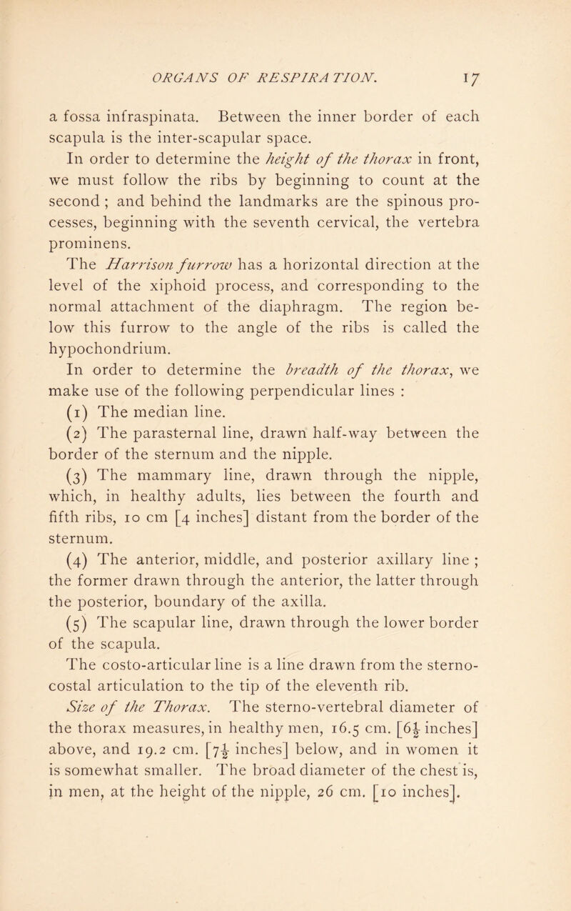 a fossa infraspinata. Between the inner border of each scapula is the inter-scapular space. In order to determine the height of the thorax in front, we must follow the ribs by beginning to count at the second ; and behind the landmarks are the spinous pro¬ cesses, beginning with the seventh cervical, the vertebra prominens. The Harrison furrow has a horizontal direction at the level of the xiphoid process, and corresponding to the normal attachment of the diaphragm. The region be¬ low this furrow to the angle of the ribs is called the hypochondrium. In order to determine the breadth of the thorax, we make use of the following perpendicular lines : (1) The median line. (2) The parasternal line, drawn half-way between the border of the sternum and the nipple. (3) The mammary line, drawn through the nipple, which, in healthy adults, lies between the fourth and fifth ribs, 10 cm [4 inches] distant from the border of the sternum. (4) The anterior, middle, and posterior axillary line ; the former drawn through the anterior, the latter through the posterior, boundary of the axilla. (5) The scapular line, drawn through the lower border of the scapula. The costo-articular line is a line drawn from the sterno¬ costal articulation to the tip of the eleventh rib. Size of the Thorax. The sterno-vertebral diameter of the thorax measures, in healthy men, 16.5 cm. [6 J inches] above, and 19.2 cm. [7-J- inches] below, and in women it is somewhat smaller. The broad diameter of the chest is, in men, at the height of the nipple, 26 cm. [10 inches].