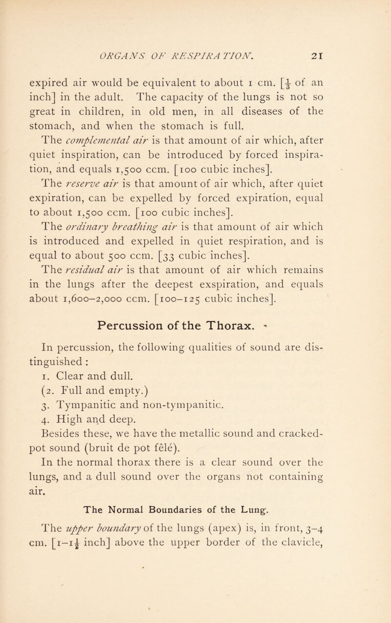 expired air would be equivalent to about i cm. [-J- of an inch] in the adult. The capacity of the lungs is not so great in children, in old men, in all diseases of the stomach, and when the stomach is full. The complemental air is that amount of air which, after quiet inspiration, can be introduced by forced inspira¬ tion, and equals 1,500 ccm. [100 cubic inches]. The reserve air is that amount of air which, after quiet expiration, can be expelled by forced expiration, equal to about 1,500 ccm. [100 cubic inches]. The ordinary breathing air is that amount of air which is introduced and expelled in quiet respiration, and is equal to about 500 ccm. [33 cubic inches]. The residual air is that amount of air which remains in the lungs after the deepest exspiration, and equals about 1,600—2,000 ccm. [100-125 cubic inches]. Percussion of the Thorax. - In percussion, the following qualities of sound are dis¬ tinguished : 1. Clear and dull. (2. Full and empty.) 3. Tympanitic and non-tympanitic. 4. High and deep. Besides these, we have the metallic sound and cracked- pot sound (bruit de pot fele). In the normal thorax there is a clear sound over the lungs, and a dull sound over the organs not containing air. The Normal Boundaries of the Lung-. The upper boundary of the lungs (apex) is, in front, 3-4 cm. [1—1^ inch] above the upper border of the clavicle,