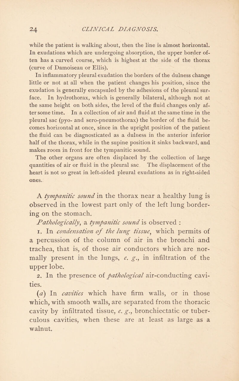 while the patient is walking about, then the line is almost horizontal. In exudations which are undergoing absorption, the upper border of¬ ten has a curved course, which is highest at the side of the thorax (curve of Damoiseau or Ellis). In inflammatory pleural exudation the borders of the dulness change little or not at all when the patient changes his position, since the exudation is generally encapsuled by the adhesions of the pleural sur¬ face. In hydrothorax, which is generally bilateral, although not at the same height on both sides, the level of the fluid changes only af¬ ter some time. In a collection of air and fluid at the same time in the pleural sac (pyo- and sero-pneumothorax) the border of the fluid be¬ comes horizontal at once, since in the upright position of the patient the fluid can be diagnosticated as a dulness in the anterior inferior half of the thorax, while in the supine position it sinks backward, and makes room in front for the tympanitic sound. The other organs are often displaced by the collection of large quantities of air or fluid in the pleural sac The displacement of the heart is not so great in left-sided pleural exudations as in right-sided ones. A tympanitic sound in the thorax near a healthy lung is observed in the lowest part only of the left lung border¬ ing on the stomach. Pathologically, a tympanitic sound is observed : 1. In condensation of the lung tissue, which permits of a percussion of the column of air in the bronchi and trachea, that is, of those air conductors which are nor¬ mally present in the lungs, e. g., in infiltration of the upper lobe. 2. In the presence of pathological air-conducting cavi¬ ties. (a) In cavities which have firm walls, or in those which, with smooth walls, are separated from the thoracic cavity by infiltrated tissue, e. g.\ bronchiectatic or tuber¬ culous cavities, when these are at least as large as a walnut.