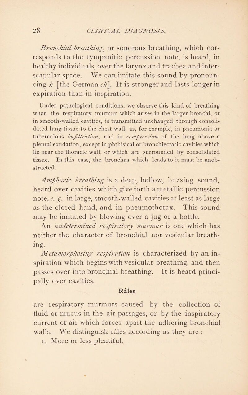 Bronchial breathing, or sonorous breathing, which cor¬ responds to the tympanitic percussion note, is heard, in healthy individuals, over the larynx and trachea and inter¬ scapular space. We can imitate this sound by pronoun¬ cing k [the German ch\. It is stronger and lasts longer in expiration than in inspiration. Under pathological conditions, we observe this kind of breathing when the respiratory murmur which arises in the larger bronchi, or in smooth-walled cavities, is transmitted unchanged through consoli¬ dated lung tissue to the chest wall, as, for example, in pneumonia or tuberculous infiltration, and in compression of the lung above a pleural exudation, except in phthisical or bronchiectatic cavities which lie near the thoracic wall, or which are surrounded by consolidated tissue. In this case, the bronchus which leads to it must be unob¬ structed. Amphoric breathing is a deep, hollow, buzzing sound, heard over cavities which give forth a metallic percussion note, e. g., in large, smooth-walled cavities at least as large as the closed hand, and in pneumothorax. This sound may be imitated by blowing over a jug or a bottle. An undetermined respiratory murmur is one which has neither the character of bronchial nor vesicular breath¬ ing. Metamorphosing respiration is characterized by an in¬ spiration which begins with vesicular breathing, and then passes over into bronchial breathing. It is heard princi¬ pally over cavities. Rales are respiratory murmurs caused by the collection of fluid or mucus in the air passages, or by the inspiratory current of air which forces apart the adhering bronchial walls. We distinguish rales according as they are : i. More or less plentiful