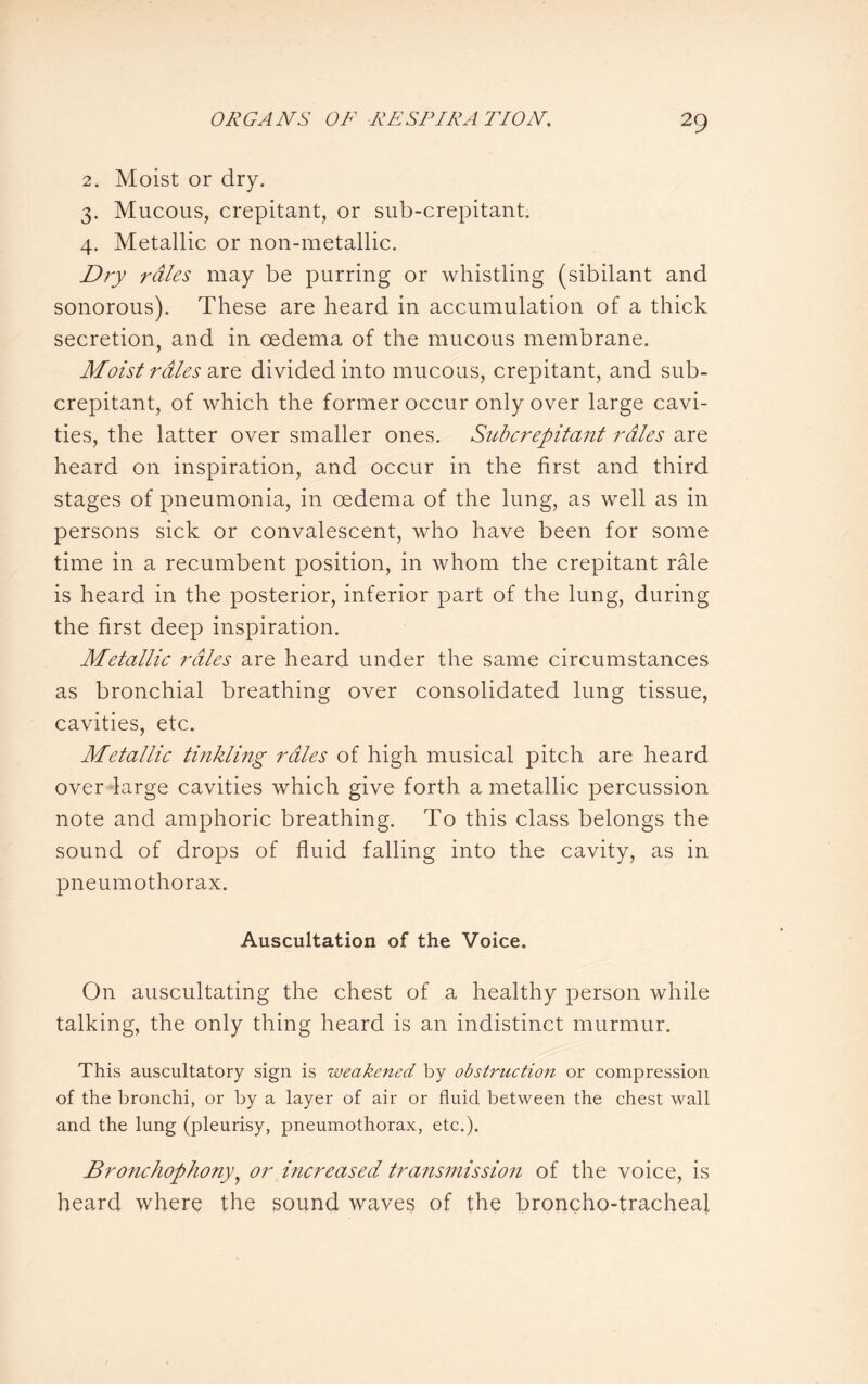 2. Moist or dry. 3. Mucous, crepitant, or sub-crepitant. 4. Metallic or non-metallic. Dry rales may be purring or whistling (sibilant and sonorous). These are heard in accumulation of a thick secretion, and in oedema of the mucous membrane. Moist rales are divided into mucous, crepitant, and sub¬ crepitant, of which the former occur only over large cavi¬ ties, the latter over smaller ones. Subcrepitant rales are heard on inspiration, and occur in the first and third stages of pneumonia, in oedema of the lung, as well as in persons sick or convalescent, who have been for some time in a recumbent position, in whom the crepitant rale is heard in the posterior, inferior part of the lung, during the first deep inspiration. Metallic rales are heard under the same circumstances as bronchial breathing over consolidated lung tissue, cavities, etc. Metallic tinkling rales of high musical pitch are heard over large cavities which give forth a metallic percussion note and amphoric breathing. To this class belongs the sound of drops of fluid falling into the cavity, as in pneumothorax. Auscultation of the Voice. On auscultating the chest of a healthy person while talking, the only thing heard is an indistinct murmur. This auscultatory sign is weakened by obstruction or compression of the bronchi, or by a layer of air or fluid between the chest wall and the lung (pleurisy, pneumothorax, etc.). Bronchophony, or increased transmission of the voice, is heard where the sound waves of the broncho-tracheal