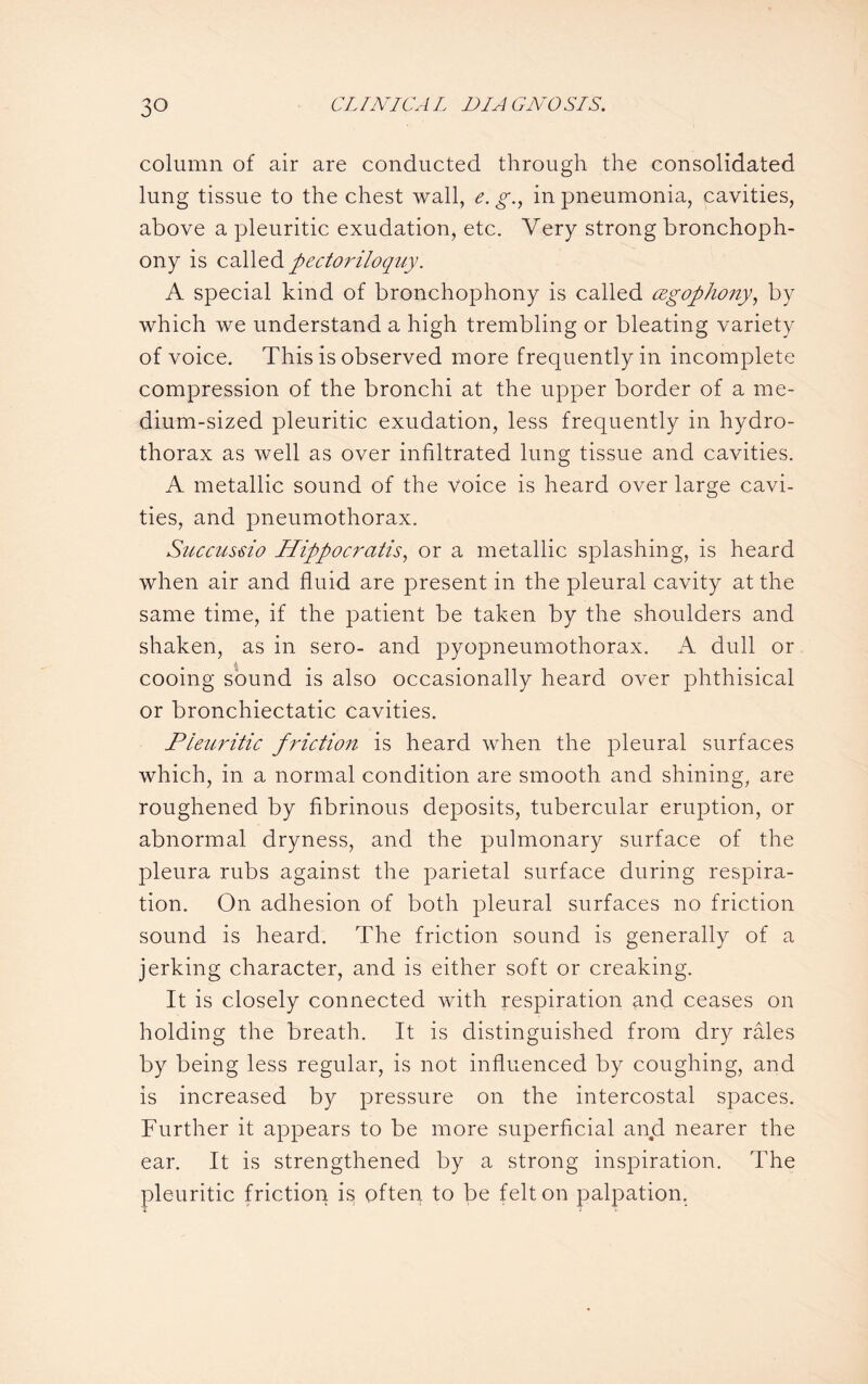 column of air are conducted through the consolidated lung tissue to the chest wall, e. g., in pneumonia, cavities, above a pleuritic exudation, etc. Very strong bronchoph¬ ony is called pectoriloquy. A special kind of bronchophony is called cegophony, by which we understand a high trembling or bleating variety of voice. This is observed more frequently in incomplete compression of the bronchi at the upper border of a me¬ dium-sized pleuritic exudation, less frequently in hydro¬ thorax as well as over infiltrated lung tissue and cavities. A metallic sound of the voice is heard over large cavi¬ ties, and pneumothorax. Succussio Hippocrcitis, or a metallic splashing, is heard when air and fluid are present in the pleural cavity at the same time, if the patient be taken by the shoulders and shaken, as in sero- and pyopneumothorax. A dull or cooing sound is also occasionally heard over phthisical or bronchiectatic cavities. Pleuritic friction is heard when the pleural surfaces which, in a normal condition are smooth and shining, are roughened by fibrinous deposits, tubercular eruption, or abnormal dryness, and the pulmonary surface of the pleura rubs against the parietal surface during respira¬ tion. On adhesion of both pleural surfaces no friction sound is heard. The friction sound is generally of a jerking character, and is either soft or creaking. It is closely connected with respiration and ceases on holding the breath. It is distinguished from dry rales by being less regular, is not influenced by coughing, and is increased by pressure on the intercostal spaces. Further it appears to be more superficial and nearer the ear. It is strengthened by a strong inspiration. The pleuritic friction is often to be felt on palpation.