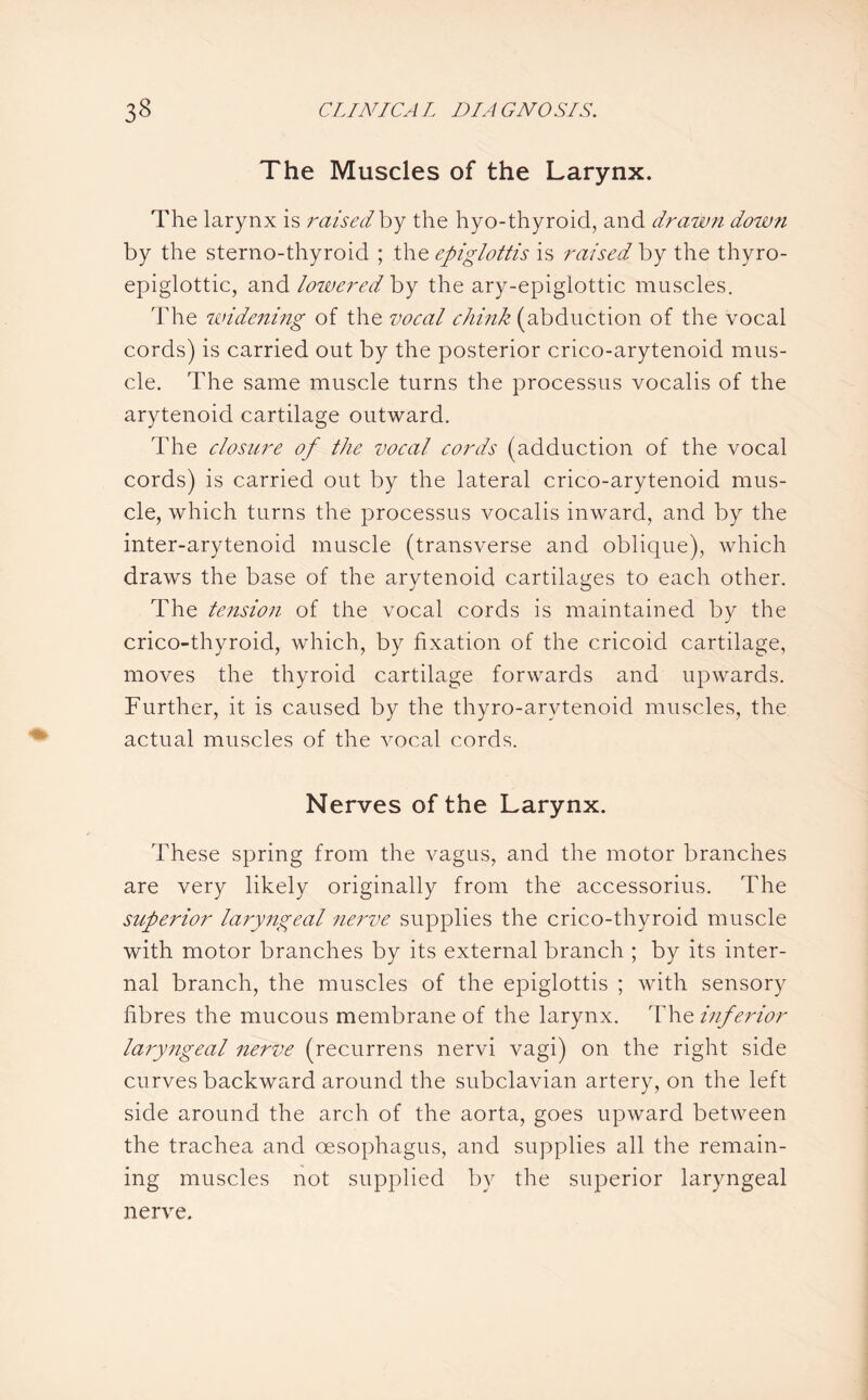 The Muscles of the Larynx. The larynx is raised by the hyo-thyroid, and drawn down by the sternothyroid ; the epiglottis is raised by the thyro¬ epiglottic, and lowered by the ary-epiglottic muscles. The widening of the vocal chink (abduction of the vocal cords) is carried out by the posterior crico-arytenoid mus¬ cle. The same muscle turns the processus vocalis of the arytenoid cartilage outward. The closure of the vocal cords (adduction of the vocal cords) is carried out by the lateral crico-arytenoid mus¬ cle, which turns the processus vocalis inward, and by the inter-arytenoid muscle (transverse and oblique), which draws the base of the arytenoid cartilages to each other. The tension of the vocal cords is maintained by the crico-thyroid, which, by fixation of the cricoid cartilage, moves the thyroid cartilage forwards and upwards. Further, it is caused by the thyro-arvtenoid muscles, the actual muscles of the vocal cords. Nerves of the Larynx. These spring from the vagus, and the motor branches are very likely originally from the accessorius. The superior laryngeal nerve supplies the crico-thyroid muscle with motor branches by its external branch ; by its inter¬ nal branch, the muscles of the epiglottis ; with sensory fibres the mucous membrane of the larynx. The inferior laryngeal nerve (recurrens nervi vagi) on the right side curves backward around the subclavian artery, on the left side around the arch of the aorta, goes upward between the trachea and oesophagus, and supplies all the remain¬ ing muscles not supplied by the superior laryngeal nerve.