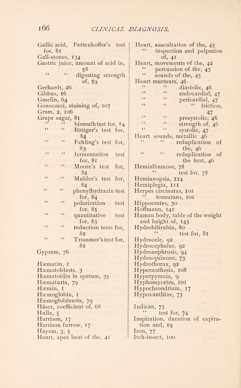 Gallic acid, Pettenkoffer’s test for, 8i Gall-stones, 134 Gastric juice, amount of acid in, 58 “ “ digesting strength of, 59 Gerhardt, 26 Gibbus, 16 Gmelin, 64 Gonococci, staining of, 107 Gram, 2, 106 Grape sugar, 81 bismuth test for, 84 “ “ Böttger’s test for, 84 “ Fehling’s test for, 83 fermentation test for, 81 “ “ Moore’s test for, 82 Mulder’s test for, 84 phenylhydrazin test for, 84 polarization test for, 85 _ quantitative test for, 83 reduction tests for, 82 “ “ Trommer’s test for, 82 Gypsum, 76 Hsematin, 1 Hsematoblasts, 3 Haematoidin in sputum, 35 Haematuria, 79 Haemin, 1 Haemoglobin, 1 Haemoglobinuria, 79 Häser, coefficient of, 68 Halla, 5 Harrison, 17 Harrison furrow, 17 Hayem, 3, 5 Pleart, apex beat of the, 41 Heart, auscultation of the, 45 inspection and palpation of, 41 Heart, movements of the, 42 percussion of the, 43 “ sounds of the, 45 Heart murmurs, 46 “ “ diastolic, 46 endocardial, 47 “ pericardial, 47 “ “ “ friction, . 47 presystolic, 46 “ “ strength of, 46 “ “ systolic, 47 Heart sounds, metallic 46 reduplication of the, 46 “ “ reduplication of the first, 46 Hemialbumose, 78 test for, 78 Hemianopsia, 124 Hemiplegia, 111 Herpes circinatus, 101 “ tonsurans, 101 Hippocrates, 30 Hoffmann, 141 Human body, table of the weight and height of, 143 Hydrobilirubin, 80 “ test for, 81 Hydrocele, 92 Hydrocephalus, 92 Hydronephrosis, 94 Hydro-quinone, 73 Hydrothorax, 92 Hyperaesthesia, 108 Hyperpyrexia, 9 Hyphomycetes, 101 Hypochrondrium, 17 Hypoxanthine, 73 Indican, 73 “ test for, 74 Inspiration, duration of expira¬ tion and, 19 Iron, 77 Itch-insect, 100