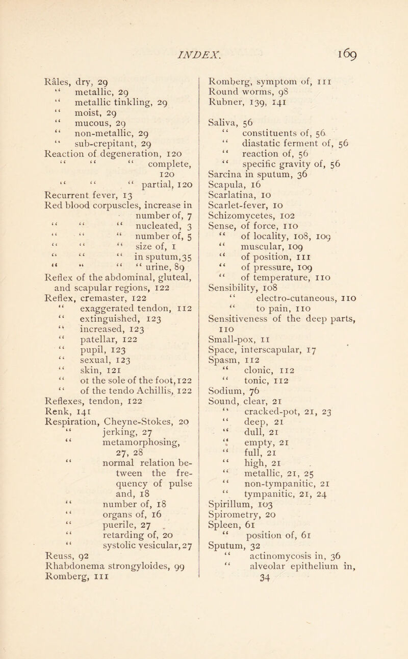 Rales, dry, 29 “ metallic, 29 “ metallic tinkling, 29 “ moist, 29 “ mucous, 29 “ non-metallic, 29 “ sub-crepitant, 29 Reaction of degeneration, 120 “ “ “ complete, 120 “ “ “ partial, 120 Recurrent fever, 13 Red blood corpuscles, increase in number of, 7 nucleated, 3 number of, 5 size of, 1 in sputum,35 “ urine, 89 Reflex of the abdominal, gluteal, and scapular regions, 122 Reflex, cremaster, 122 exaggerated tendon, 112 “ extinguished, 123 “ increased, 123 “ patellar, 122 “ pupil, 123 “ sexual, 123 “ skin, 121 ot the sole of the foot, 122 of the tendo Achillis, 122 Reflexes, tendon, 122 Renk, 141 Respiration, Cheyne-Stokes, 20 “ jerking, 27 “ metamorphosing, 27, 28 “ normal relation be¬ tween the fre¬ quency of pulse and, 18 “ number of, 18 “ organs of, 16 “ puerile, 27 “ retarding of, 20 “ systolic vesicular, 27 Reuss, 92 Rhabdonema strongyloides, 99 Romberg, in Romberg, symptom of, ill Round worms, 98 Rubner, 139, 141 Saliva, 56 “ constituents of, 56 “ diastatic ferment of, 56 “ reaction of, 56 specific gravity of, 56 Sarcina in sputum, 36 Scapula, 16 Scarlatina, 10 Scarlet-fever, 10 Schizomycetes, 102 Sense, of force, no “ of locality, 108, 109 “ muscular, 109 “ of position, in “ of pressure, 109 of temperature, no Sensibility, 108 electro-cutaneous, no “ to pain, no Sensitiveness of the deep parts, no Small-pox, 11 Space, interscapular, 17 Spasm, 112 “ clonic, 112 tonic, 112 Sodium, 76 Sound, clear, 21 “ cracked-pot, 21, 23 “ deep, 21 “ dull, 21 ‘‘ empty, 21 “ full, 21 “ high, 21 “ metallic, 21, 25 non-tympanitic, 21 tympanitic, 21, 24 Spirillum, 103 Spirometry, 20 Spleen, 61 “ position of, 61 Sputum, 32 actinomycosis in, 36 alveolar epithelium in, 34 4 4 4 4 4 4 4 4 4 4 44 4 4 4 4 4 4 4 4 4 4 4 4 << • 4 4 4