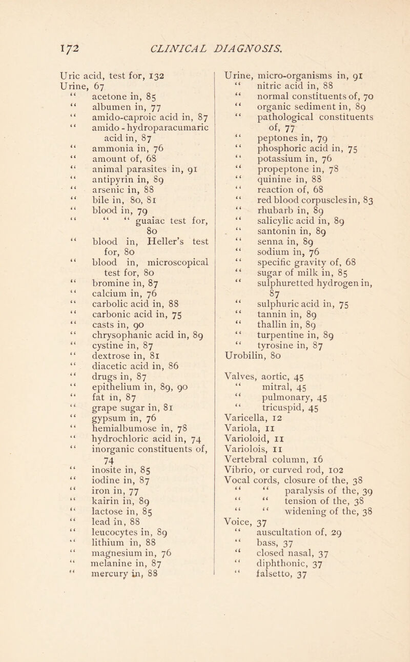 Uric acid, test for, 132 Urine, 67 acetone in, 85 “ albumen in, 77 “ amido-caproic acid in, 87 I ‘ amido - hydroparacumaric acid in, 87 “ ammonia in, 76 “ amount of, 68 “ animal parasites in, gi “ antipyrin in, 89 II arsenic in, 88 “ bile in, So, Si “ blood in, 79 “ “ “ guaiac test for, 80 blood in, Heller’s test for, 80 “ blood in, microscopical test for, 80 “ bromine in, 87 “ calcium in, 76 “ carbolic acid in, 88 carbonic acid in, 75 casts in, 90 “ chrysophanic acid in, 89 “ cystine in, 87 dextrose in, 81 “ diacetic acid in, 86 “ drugs in, 87 epithelium in, 89, 90 “ fat in, 87 “ grape sugar in, 81 gypsum in, 76 hemialbumose in, 78 hydrochloric acid in, 74 inorganic constituents of, 74 “ inosite in, 85 “ iodine in, 87 “ iron in, 77 “ kairin in, 89 “ lactose in, 85 “ lead in, 88 “ leucocytes in, 89 lithium in, 88 magnesium in, 76 “ melanine in, 87 mercury in, 88 Urine, micro-organisms in, 91 “ nitric acid in, 88 normal constituents of, 70 “ organic sediment in, 89 pathological constituents of, 77 peptones in, 79 phosphoric acid in, 75 “ potassium in, 76 propeptone in, 78 “ quinine in, 88 reaction of, 68 red blood corpuscles in, 83 “ rhubarb in, 89 salicylic acid in, 89 “ santonin in, 89 “ senna in, 89 sodium in, 76 specific gravity of, 68 sugar of milk in, 85 sulphuretted hydrogen in, 37 “ sulphuric acid in, 75 “ tannin in, 89 “ thallin in, 89 “ turpentine in, 89 “ tyrosine in, 87 Urobilin, 80 Valves, aortic, 45 “ mitral, 45 pulmonary, 45 “ tricuspid, 45 Varicella, 12 Variola, 11 Varioloid, 11 Variolois, 11 Vertebral column, 16 Vibrio, or curved rod, 102 Vocal cords, closure of the, 38 paralysis of the, 39 “ tension of the, 38 “ widening of the, 38 Voice, 37 auscultation of, 29 bass, 37 “ closed nasal, 37 diphthonic, 37 “ falsetto, 37