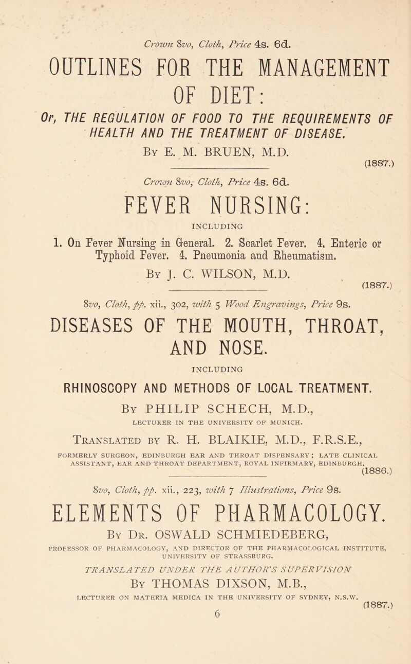 Crown 8vo, Cloth, Price 4s. 6d. OUTLINES FOR THE MANAGEMENT OF DIET: Or, THE REGULATION OF FOOD TO THE REQUIREMENTS OF HEALTH AND THE TREATMENT OF DISEASE. By E. M. BRUEN, M.D. _ (1887.) Crown 8vo, Cloth, Price 4s. 6cL. FEVER NURSING: INCLUDING 1. On Fever Nursing in General. 2. Scarlet Fever. 4, Enteric or Typhoid Fever. 4. Pneumonia and Eheumatism. By J. C. WILSON, M.D. _ (1887.) 8vo, Cloth, pp. xii., 302, with 5 Wood Engravings, Price 9s. DISEASES OF THE MOUTH, THROAT, AND NOSE. INCLUDING RHINOSCOPY AND METHODS OF LOCAL TREATMENT. By PHILIP SCHECH, M.D., LECTURER IN THE UNIVERSITY OF MUNICH. Translated by R. H. BLAIKIE, M.D., F.R.S.E., FORMERLY SURGEON, EDINBURGH EAR AND THROAT DISPENSARY; LATE CLINICAL ASSISTANT, EAR AND THROAT DEPARTMENT, ROYAL INFIRMARY, EDINBURGH. __ (1886.) 8vo, Cloth, pp. xii., 223, with 7 Illustrations, Price 9s. ELEMENTS OF PHARMACOLOGY. By Dr. OSWALD SCHMIEDEBERG, PROFESSOR OF PHARMACOLOGY, AND DIRECTOR OF THE PHARMACOLOGICAL INSTITUTE, UNIVERSITY OF STRASSBURG. TRANSLATED UNDER THE AUTHOR'S SUPERVISION By THOMAS DIXSON, M.B., LECTURER ON MATERIA MEDICA IN THE UNIVERSITY OF SYDNEY, N.S.W. (1887.)