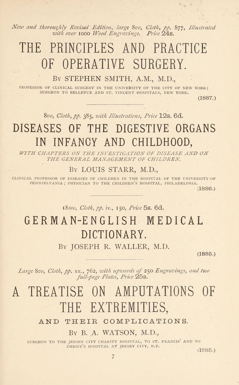 New and thoroughly Revised Edition, large 8vo, Cloth, pp, 877, Illustrated with over 1000 Wood Engravings. Price 24s. THE PRINCIPLES AND PRACTICE OF OPERATIVE SDRGERY. By STEPHEN SMITH, A.M., M.D., PROFESSOR OF CLINICAL SURGERY IN THE UNIVERSITY OF THE CITY OF NEW YORK; SURGEON TO BELLEVUE AND ST. VINCENT HOSPITALS, NEW YORK. (1887.) Svo, Cloth, pp. 385, with Illustrations, Price 12s. 6d. DISEASES OF THE DIGESTIVE ORGANS IN INFANCY AND CHILDHOOD, WITH CHAPTERS ON THE INVESTIGATION OF DISEASE AND ON THE GENERAL MANAGEMENT OF CHILDREN. By LOUIS STARR, M.D., CLINICAL PROFESSOR OF DISEASES OF CHILDREN IN THE HOSPITAL OF THE UNIVERSITY OF PENNSYLVANIA ; PHYSICIAN TO THE CHILDREN’S HOSPITAL, PHILADELPHIA. (1886.) i8mo, Cloth, pp. iv., 150, Price 5s. 6cL. GERMAN-ENGLISH MEDICAL DICTIONARY. By JOSEPH R. WALLER, M.D. (1885.) Large Svo, Cloth, pp. xx., 762, with upwards of 250 Engravings, and two full-page Plates, Price 25s. A TREATISE ON AMPUTATIONS OF THE EXTREMITIES, AND THEIR COMPLICATIONS. By B. A. WATSON, M.D., SURGEON TO THE JERSEY CITY CHARITY HOSPITAL, TO ST. FRANCIS AND TO CHRIST S HOSPITAL AT JERSEY CITY, N.Y. (1885.)