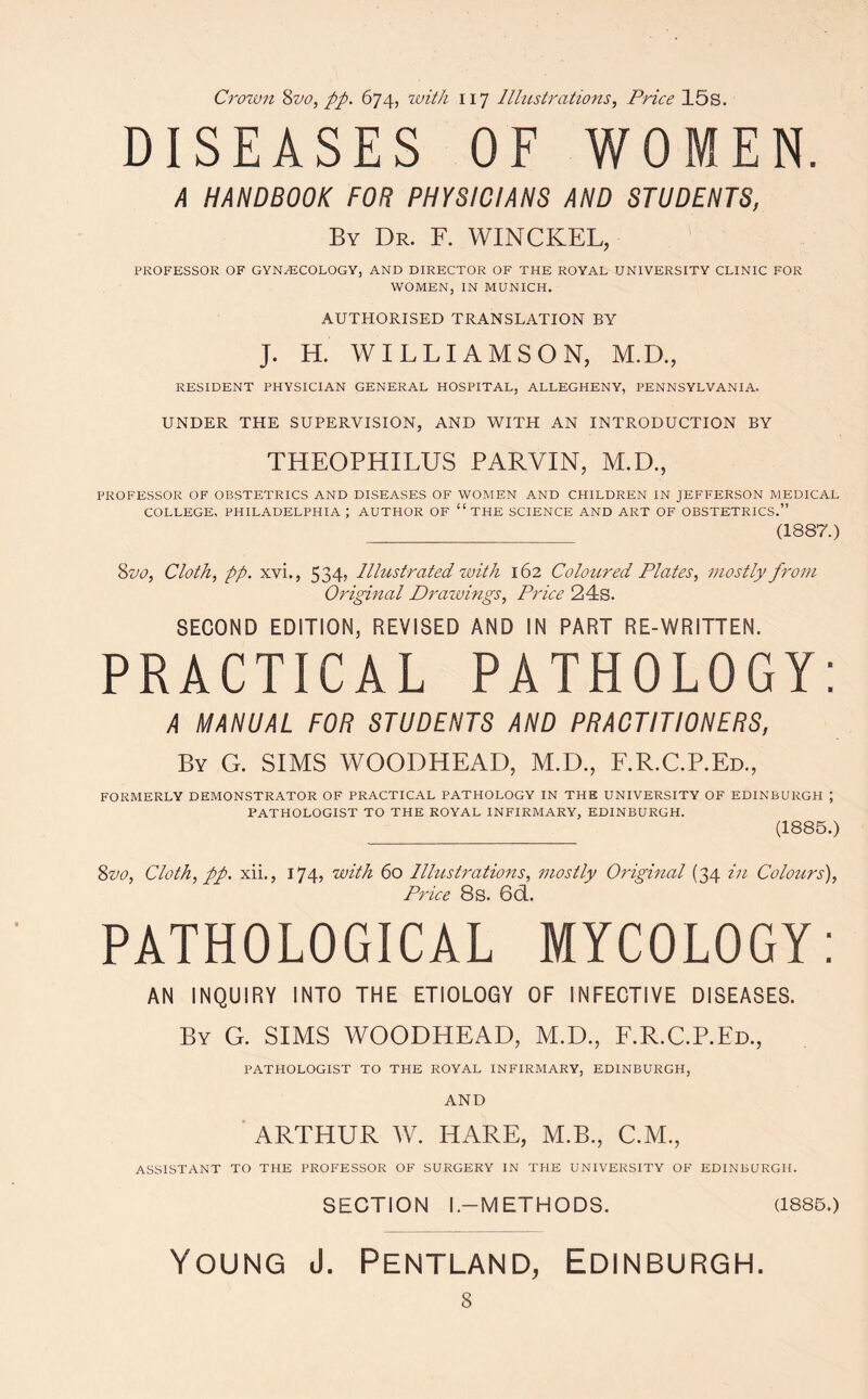 Crown Stjo, pp. 674, with 117 Illustrations, Price 15s. DISEASES OF WOMEN. A HANDBOOK FOR PHYSICIANS AND STUDENTS, By Dr. F. WINCKEL, PROFESSOR OF GYNAECOLOGY, AND DIRECTOR OF THE ROYAL UNIVERSITY CLINIC FOR WOMEN, IN MUNICH. AUTHORISED TRANSLATION BY J. H. WILLIAMSON, M.D., RESIDENT PHYSICIAN GENERAL HOSPITAL, ALLEGHENY, PENNSYLVANIA. UNDER THE SUPERVISION, AND WITH AN INTRODUCTION BY THEOPHILUS PARVIN, M.D., PROFESSOR OF OBSTETRICS AND DISEASES OF WOMEN AND CHILDREN IN JEFFERSON MEDICAL COLLEGE, PHILADELPHIA ; AUTHOR OF THE SCIENCE AND ART OF OBSTETRICS. (1887.) 8 vo, Cloth, pp. xvi., 534, Illustrated with 162 Coloured Plates, mostly from Original Drawings, Price 24s. SECOND EDITION, REVISED AND IN PART RE-WRITTEN. PRACTICAL PATHOLOGY: A MANUAL FOR STUDENTS AND PRACTITIONERS, By G. SIMS WOODHEAD, M.D., F.R.C.P.Ed., FORMERLY DEMONSTRATOR OF PRACTICAL PATHOLOGY IN THE UNIVERSITY OF EDINBURGH ; PATHOLOGIST TO THE ROYAL INFIRMARY, EDINBURGH. (1885.) 8vo, Cloth, pp. xii., 174, with 60 Illustrations, mostly Original (34 in Colours), Price 8s. 6ÖL. PATHOLOGICAL MYCOLOGY: AN INQUIRY INTO THE ETIOLOGY OF INFECTIVE DISEASES. By G. SIMS WOODHEAD, M.D., F.R.C.P.Ed., PATHOLOGIST TO THE ROYAL INFIRMARY, EDINBURGH, AND ARTHUR W. HARE, M.B., C.M., ASSISTANT TO THE PROFESSOR OF SURGERY IN THE UNIVERSITY OF EDINBURGH. SECTION l.-METHODS. (1885.) Young J. Pentland, Edinburgh.