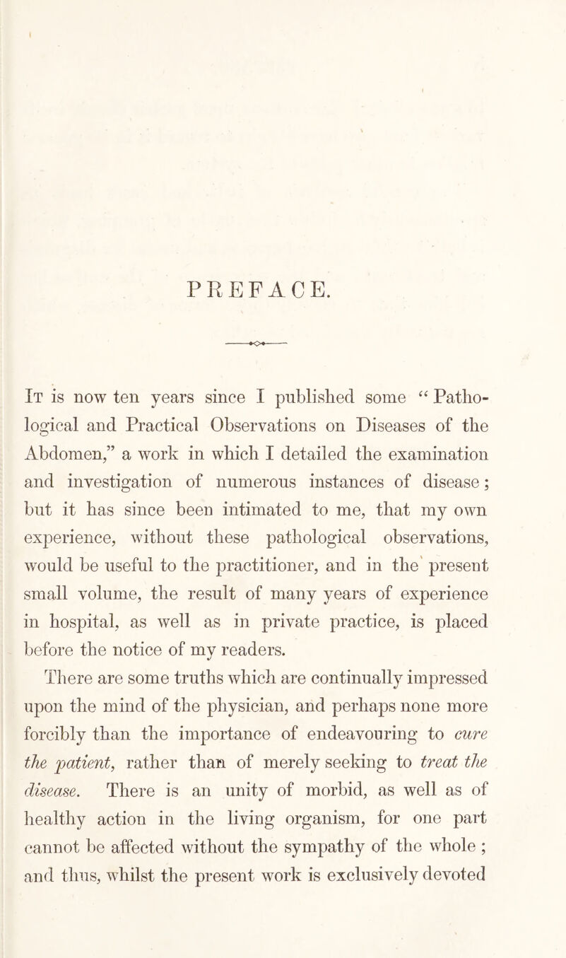 PREFACE. It is now ten years since I published some “ Patho¬ logical and Practical Observations on Diseases of the Abdomen,” a work in which I detailed the examination and investigation of numerous instances of disease; but it has since been intimated to me, that my own experience, without these pathological observations, would be useful to the practitioner, and in the present small volume, the result of many years of experience in hospital, as well as in private practice, is placed before the notice of mv readers. j There are some truths which are continually impressed upon the mind of the physician, and perhaps none more forcibly than the importance of endeavouring to cure the patient, rather than of merely seeking to treat the disease. There is an unity of morbid, as well as of healthy action in the living organism, for one part cannot be affected without the sympathy of the whole ; and thus, whilst the present work is exclusively devoted