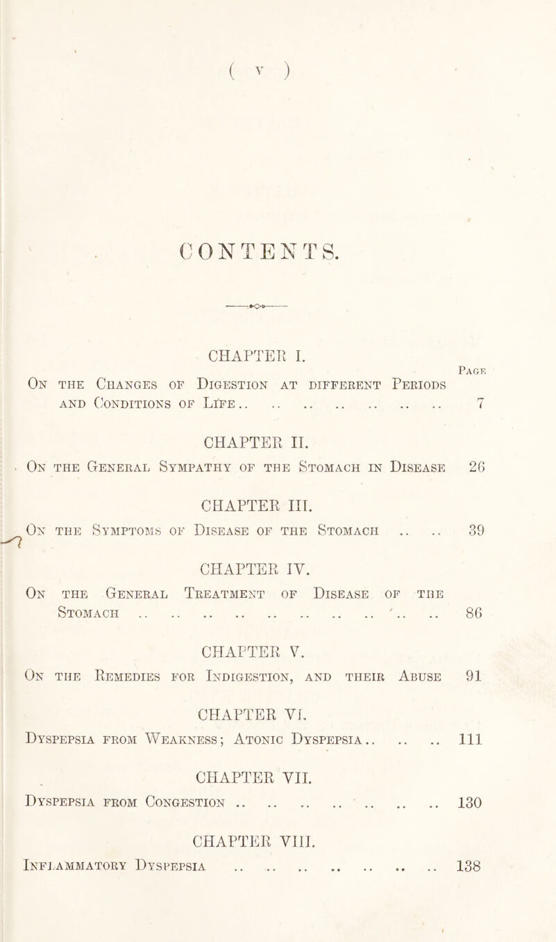 CONTES TS. CHAPTER I. Page On the Changes of Digestion at different Periods and Conditions of Life. 7 CHAPTER II. On the General Sympathy of the Stomach in Disease 26 CHAPTER III. On the Symptoms of Disease of the Stomach .. .. 39 On the General Stomach CHAPTER IV. Treatment of Disease of the .A. .. 86 CHAPTER V. On the Remedies for Indigestion, and their Abuse 91 CHAPTER VI. Dyspepsia from Weakness; Atonic Dyspepsia. Ill CHAPTER VII. Dyspepsia from Congestion .. .. ..130 CHAPTER VIII. Inflammatory Dyspepsia .. 138