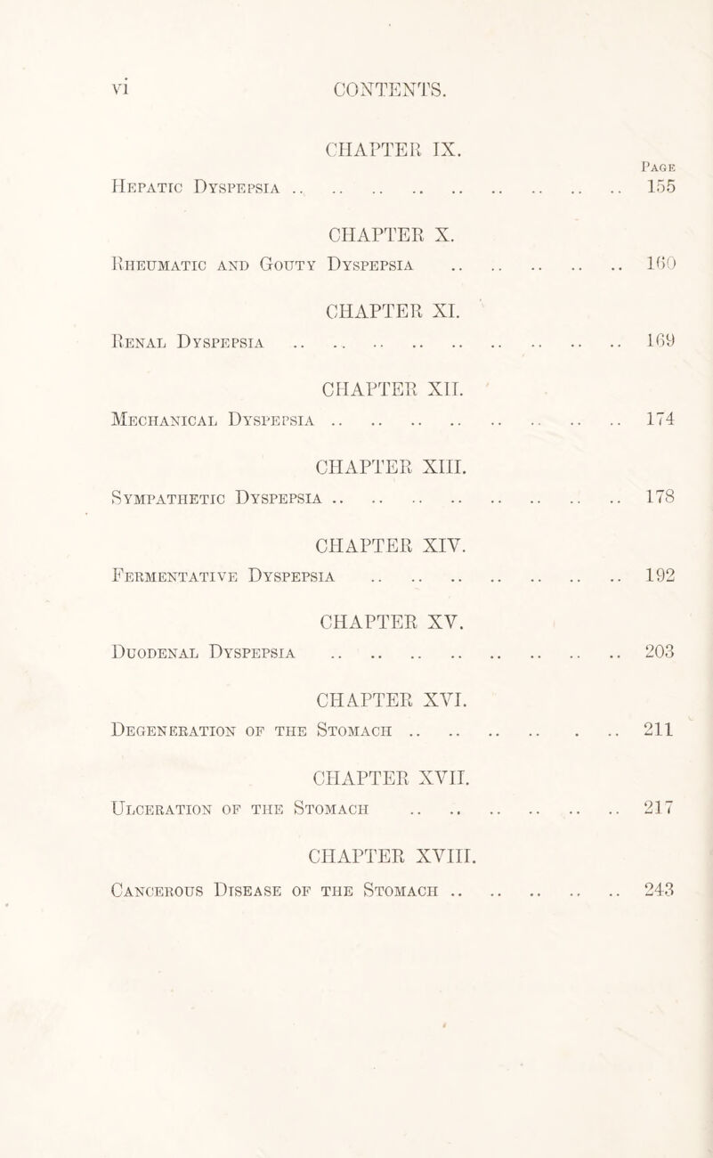 CHAPTER IX. Hepatic Dyspepsia. CHAPTER X. Rheumatic and Gouty Dyspepsia CHAPTER XI. Renal Dyspepsia . CHAPTER XII. Mechanical Dyspepsia. CHAPTER XIII. Sympathetic Dyspepsia. CHAPTER XIV. Fermentative Dyspepsia . CHAPTER XV. Duodenal Dyspepsia . CHAPTER XVI. Degeneration of the Stomach .. CHAPTER XVII. Ulceration of the Stomach CHAPTER XVIII. Cancerous Disease of the Stomach .. Page 155 160 169 174 178 192 203 211 217 243