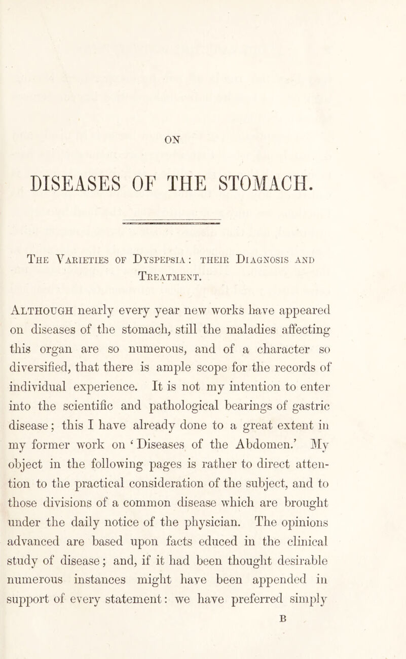 ON DISEASES OF THE STOMACH. The Varieties of Dyspepsia : their Diagnosis and Treatment. Although nearly every year new works have appeared on diseases of the stomach, still the maladies affecting this organ are so numerous, and of a character so diversified, that there is ample scope for the records of individual experience. It is not my intention to enter into the scientific and pathological bearings of gastric disease; this I have already done to a great extent in my former work on ‘ Diseases of the Abdomen/ My object in the following pages is rather to direct atten¬ tion to the practical consideration of the subject, and to those divisions of a common disease which are brought under the daily notice of the physician. The opinions advanced are based upon facts educed in the clinical study of disease; and, if it had been thought desirable numerous instances might have been appended in support of every statement: we have preferred simply B