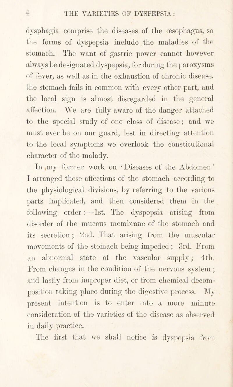 dysphagia comprise the diseases of the oesophagus, so the forms of dyspepsia include the maladies of the stomach. The want of gastric power cannot however always be designated dyspepsia, for during the paroxysms of fever, as well as in the exhaustion of chronic disease, the stomach fails in common with every other part, and the local sign is almost disregarded in the general affection. We are fully aware of the danger attached to the special study of one class of disease; and we must ever be on our guard, lest in directing attention to the local symptoms we overlook the constitutional character of the malady. In my former work on s Diseases of the Abdomen 5 I arranged these affections of the stomach according to the physiological divisions, by referring to the various parts implicated, and then considered them in the following order :—1st. The dyspepsia arising from disorder of the mucous membrane of the stomach and its secretion; 2nd. That arising from the muscular movements of the stomach being impeded ; 3rd. From an abnormal state of the vascular supply; 4tli. From changes in the condition of the nervous system ; and lastly from improper diet, or from chemical decom¬ position taking place during the digestive process. My present intention is to enter into a more minute consideration of the varieties of the disease as observed in daily practice. The first that we shall notice is dyspepsia from