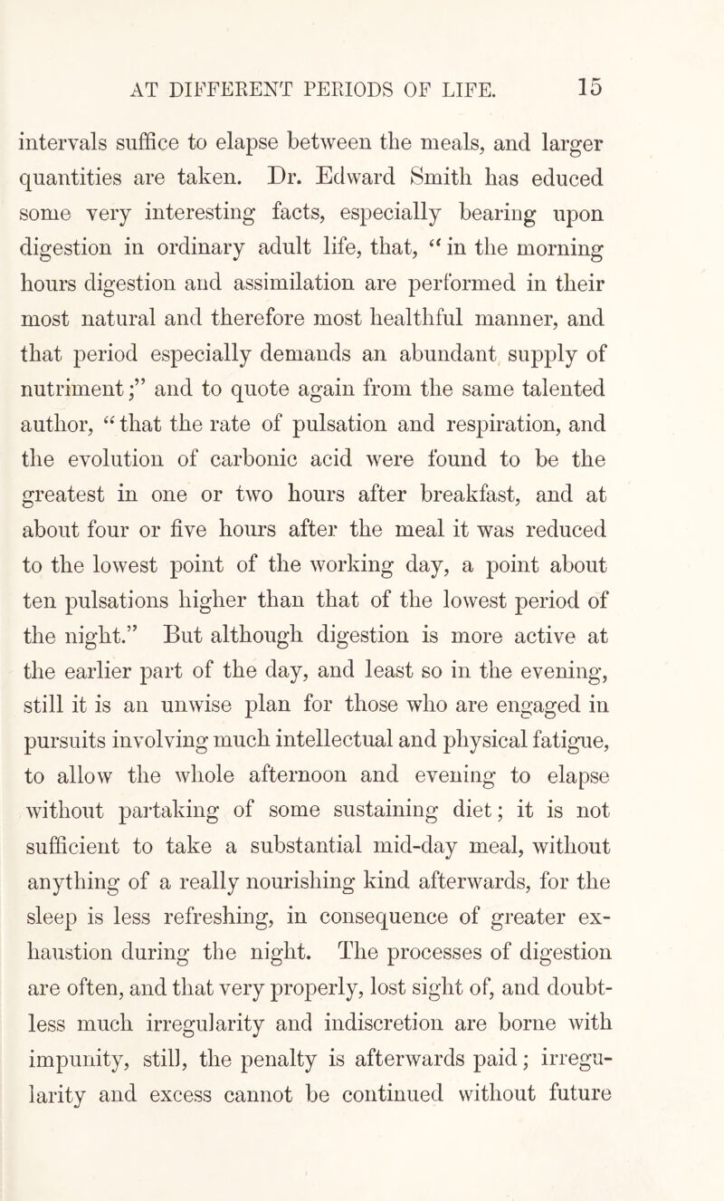 intervals suffice to elapse between the meals, and larger quantities are taken. Dr. Edward Smith has educed some very interesting facts, especially bearing upon digestion in ordinary adult life, that, “ in the morning hours digestion and assimilation are performed in their most natural and therefore most healthful manner, and that period especially demands an abundant supply of nutriment;” and to quote again from the same talented author, “ that the rate of pulsation and respiration, and the evolution of carbonic acid were found to be the greatest in one or two hours after breakfast, and at about four or five hours after the meal it was reduced to the lowest point of the working day, a point about ten pulsations higher than that of the lowest period of the night.” But although digestion is more active at the earlier part of the day, and least so in the evening, still it is an unwise plan for those who are engaged in pursuits involving much intellectual and physical fatigue, to allow the whole afternoon and evening to elapse without partaking of some sustaining diet; it is not sufficient to take a substantial mid-day meal, without anything of a really nourishing kind afterwards, for the sleep is less refreshing, in consequence of greater ex¬ haustion during the night. The processes of digestion are often, and that very properly, lost sight of, and doubt¬ less much irregularity and indiscretion are borne with impunity, still, the penalty is afterwards paid; irregu¬ larity and excess cannot be continued without future