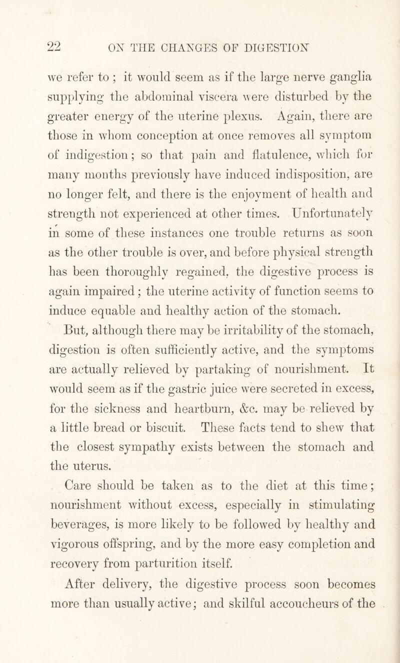 we refer to ; it would seem as if tlie large nerve ganglia supplying the abdominal viscera were disturbed by the greater energy of the uterine plexus. Again, there are those in whom conception at once removes all symptom of indigestion; so that pain and flatulence, which for many months previously have induced indisposition, are no longer felt, and there is the enjoyment of health and strength not experienced at other times. Unfortunately -e in some of these instances one trouble returns as soon as the other trouble is over, and before physical strength has been thoroughly regained, the digestive process is again impaired ; the uterine activity of function seems to induce equable and healthy action of the stomach. But, although there may be irritability of the stomach, digestion is often sufficiently active, and the symptoms are actually relieved by partaking of nourishment. It would seem as if the gastric juice w7ere secreted in excess, for the sickness and heartburn, &c. may be relieved by a little bread or biscuit. These facts tend to shew that the closest sympathy exists between the stomach and the uterus. Care should be taken as to the diet at this time; nourishment without excess, especially in stimulating beverages, is more likely to be followed by healthy and vigorous offspring, and by the more easy completion and recovery from parturition itself. After delivery, the digestive process soon becomes more than usually active; and skilful accoucheurs of the