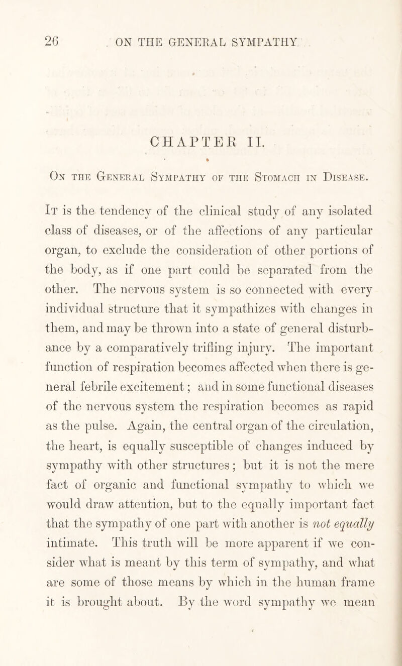 CHAPTEB II. % Ox the General Sympathy of the Stomach in Disease. It is the tendency of the clinical study of any isolated class of diseases, or of the affections of any particular organ, to exclude the consideration of other portions of the body, as if one part could be separated from the other. The nervous system is so connected with every individual structure that it sympathizes with changes in them, and may be thrown into a state of general disturb¬ ance by a comparatively trifling injury. The important function of respiration becomes affected when there is ge¬ neral febrile excitement; and in some functional diseases of the nervous system the respiration becomes as rapid as the pulse. Again, the central organ of the circulation, the heart, is equally susceptible of changes induced by sympathy with other structures; but it is not the mere fact of organic and functional sympathy to which we would draw attention, but to the equally important fact that the sympathy of one part with another is not equally intimate. This truth will be more apparent if we con¬ sider what is meant by this term of sympathy, and what are some of those means by which in the human frame it is brought about. By the word sympathy we mean