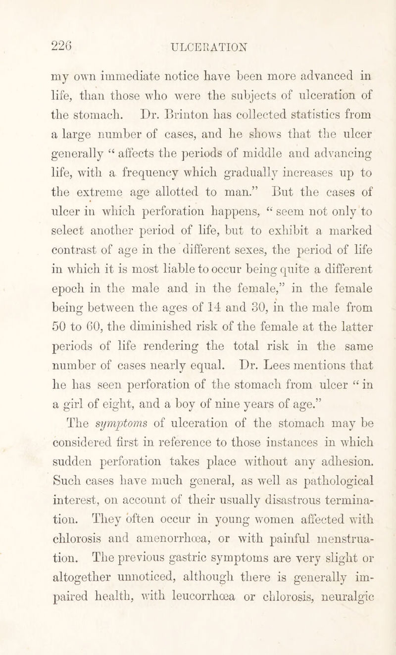 my own immediate notice have been more advanced in life, than those who were the subjects of ulceration of the stomach. I)r. Brinton has collected statistics from a large number of cases, and he shows that the ulcer generally “ affects the periods of middle and advancing life, with a frequency which gradually increases up to the extreme age allotted to man.” But the cases of ulcer in which perforation happens, “ seem not only to select another period of life, but to exhibit a marked contrast of age in the different sexes, the period of life in which it is most liable to occur being quite a different epoch in the male and in the female,” in the female % being between the ages of 14 and 30, in the male from 50 to 60, the diminished risk of the female at the latter periods of life rendering the total risk in the same number of cases nearly equal. Dr. Lees mentions that he has seen perforation of the stomach from ulcer “ in a girl of eight, and a boy of nine years of age.” The symptoms of ulceration of the stomach may be considered first in reference to those instances in which sudden perforation takes place without any adhesion. Such cases have much general, as well as pathological interest, on account of their usually disastrous termina¬ tion. They often occur in young women affected with chlorosis and araenorrhoea, or with painful menstrua¬ tion. The previous gastric symptoms are very slight or altogether unnoticed, although there is generally im¬ paired health, with leucorrhoea or chlorosis, neuralgic