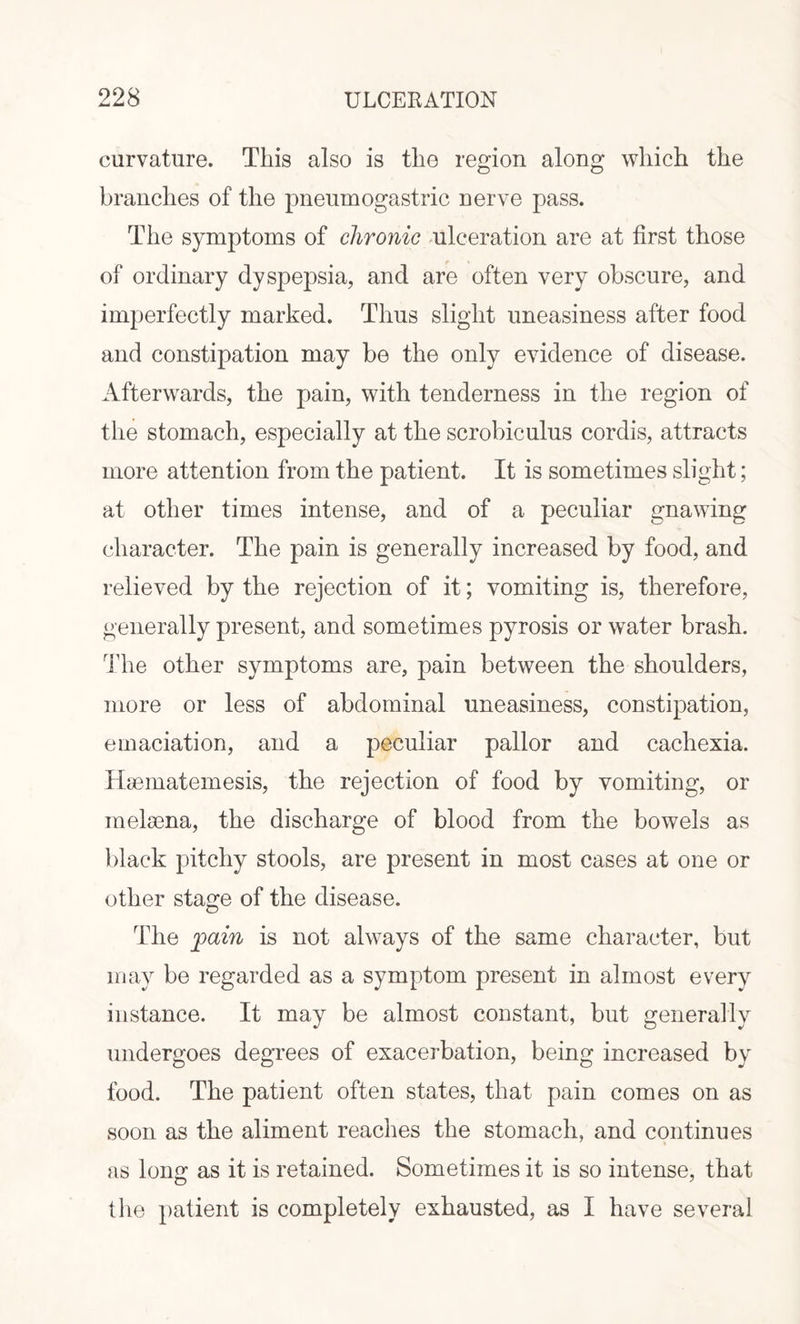 curvature. This also is the region along which the branches of the pneumogastric nerve pass. The symptoms of chronic ulceration are at first those of ordinary dyspepsia, and are often very obscure, and imperfectly marked. Thus slight uneasiness after food and constipation may be the only evidence of disease. Afterwards, the pain, with tenderness in the region of the stomach, especially at the scrobiculus cordis, attracts more attention from the patient. It is sometimes slight; at other times intense, and of a peculiar gnawing character. The pain is generally increased by food, and relieved by the rejection of it; vomiting is, therefore, generally present, and sometimes pyrosis or water brash. The other symptoms are, pain between the shoulders, more or less of abdominal uneasiness, constipation, emaciation, and a peculiar pallor and cachexia. Hsematemesis, the rejection of food by vomiting, or melsena, the discharge of blood from the bowels as black pitchy stools, are present in most cases at one or other stage of the disease. The fain is not always of the same character, but may be regarded as a symptom present in almost every instance. It may be almost constant, but generally undergoes degrees of exacerbation, being increased by food. The patient often states, that pain comes on as soon as the aliment reaches the stomach, and continues as lon£ as it is retained. Sometimes it is so intense, that O 7 the patient is completely exhausted, as I have several