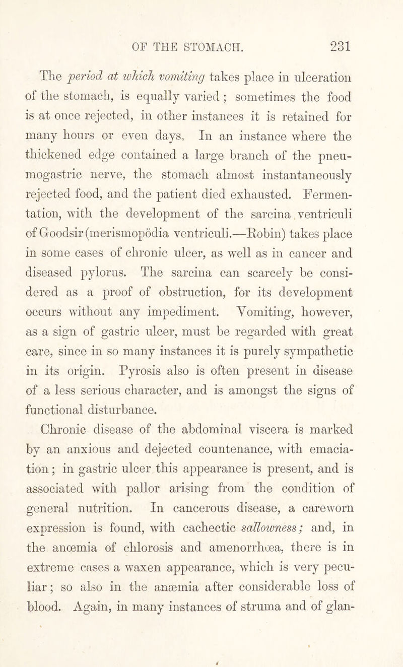 The period at which vomiting takes place in ulceration of the stomach, is equally varied ; sometimes the food is at once rejected, in other instances it is retained for many hours or even days,, In an instance where the thickened edge contained a large branch of the pneu- mogastric nerve, the stomach almost instantaneously rejected food, and the patient died exhausted. Fermen¬ tation, with the development of the sarcina ventriculi of G-oodsir (merismopodia ventriculi.—Robin) takes place in some cases of chronic ulcer, as well as in cancer and diseased pylorus. The sarcina can scarcely be consi¬ dered as a proof of obstruction, for its development occurs without any impediment. Vomiting, however, as a sign of gastric ulcer, must be regarded with great care, since in so many instances it is purely sympathetic in its origin. Pyrosis also is often present in disease of a less serious character, and is amongst the signs of functional disturbance. Chronic disease of the abdominal viscera is marked by an anxious and dejected countenance, with emacia¬ tion ; in gastric ulcer this appearance is present, and is associated with pallor arising from the condition of general nutrition. In cancerous disease, a careworn expression is found, with cachectic salloivness; and, in the anoemia of chlorosis and amenorrhoea, there is in extreme cases a waxen appearance, which is very pecu¬ liar ; so also in the anaemia after considerable loss of blood. Again, in many instances of struma and of glan-
