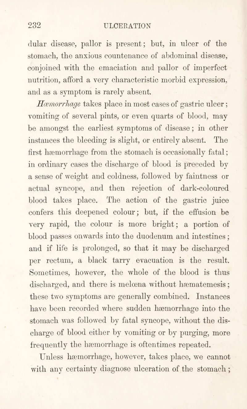 rlular disease, pallor is present; but, in ulcer of the stomach, the anxious countenance of abdominal disease, conjoined with the emaciation and pallor of imperfect nutrition, afford a very characteristic morbid expression, and as a symptom is rarely absent. Haemorrhage takes place in most cases of gastric ulcer; vomiting of several pints, or even quarts of blood, may be amongst the earliest symptoms of disease; in other instances the bleeding is slight, or entirely absent. The first haemorrhage from the stomach is occasionally fatal; in ordinary cases the discharge of blood is preceded by a sense of weight and coldness, followed by faintness or actual syncope, and then rejection of dark-coloured blood takes place. The action of the gastric juice confers this deepened colour; but, if the effusion be very rapid, the colour is more bright; a portion of blood passes onwards into the duodenum and intestines; and if life is prolonged, so that it may be discharged per rectum, a black tarry evacuation is the result. Sometimes, however, the whole of the blood is thus discharged, and there is meloena without haematemesis; these two symptoms are generally combined. Instances have been recorded where sudden haemorrhage into the stomach was followed by fatal syncope, without the dis¬ charge of blood either by vomiting or by purging, more frequently the haemorrhage is oftentimes repeated. Unless haemorrhage, however, takes place, we cannot with any certainty diagnose ulceration of the stomach ;