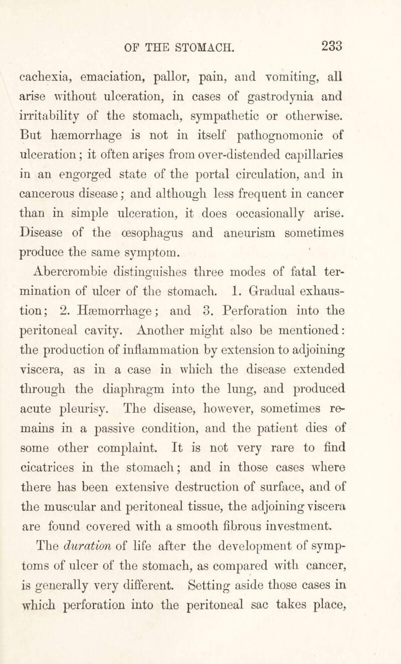cachexia, emaciation, pallor, pain, and vomiting, all arise without ulceration, in cases of gastrodynia and irritability of the stomach, sympathetic or otherwise. But haemorrhage is not in itself pathognomonic of ulceration; it often arises from over-distended capillaries in an engorged state of the portal circulation, and in cancerous disease; and although less frequent in cancer than in simple ulceration, it does occasionally arise. Disease of the oesophagus and aneurism sometimes produce the same symptom. Abercrombie distinguishes three modes of fatal ter- ruination of ulcer of the stomach. 1. Gradual exhaus¬ tion; 2. Haemorrhage; and 3. Perforation into the peritoneal cavity. Another might also be mentioned: the production of inflammation by extension to adjoining viscera, as in a case in which the disease extended through the diaphragm into the lung, and produced acute pleurisy. The disease, however, sometimes re¬ mains in a passive condition, and the patient dies of some other complaint. It is not very rare to find cicatrices in the stomach; and in those cases where there has been extensive destruction of surface, and of the muscular and peritoneal tissue, the adjoining viscera are found covered with a smooth fibrous investment. The duration of life after the development of symp¬ toms of ulcer of the stomach, as compared with cancer, is generally very different. Setting aside those cases in which perforation into the peritoneal sac takes place,
