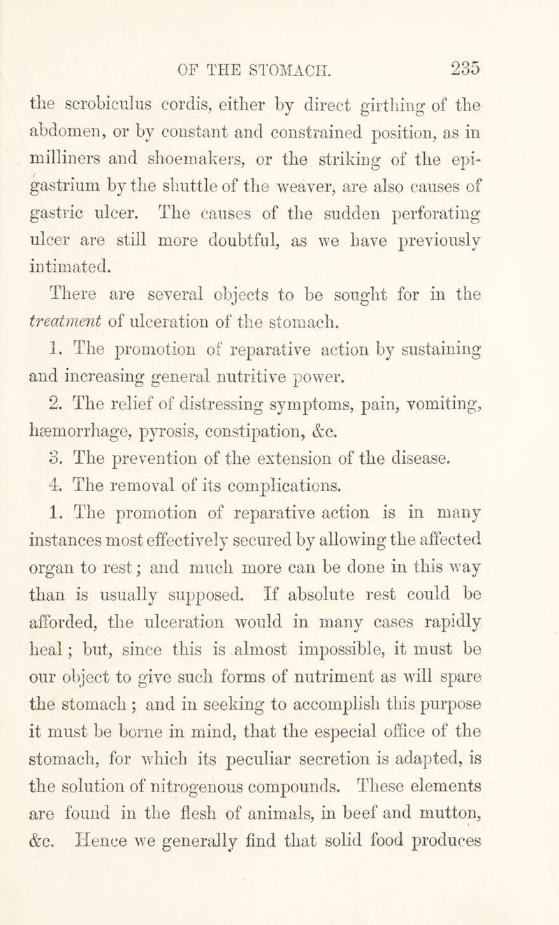 the scrobiculus cordis, either by direct girthing of the abdomen, or by constant and constrained position, as in milliners and shoemakers, or the striking of the epi¬ gastrium by the shuttle of the weaver, are also causes of gastric ulcer. The causes of the sudden perforating ulcer are still more doubtful, as we have previously intimated. There are several objects to be sought for in the treatment of ulceration of the stomach. 1. The promotion of reparative action by sustaining and increasing general nutritive power. 2. The relief of distressing symptoms, pain, vomiting, haemorrhage, pyrosis, constipation, &c. 3. The prevention of the extension of the disease. 4. The removal of its complications. 1. The promotion of reparative action is in many instances most effectively secured by allowing the affected organ to rest; and much more can be done in this way than is usually supposed. If absolute rest could be afforded, the ulceration would in many cases rapidly heal; but, since this is almost impossible, it must be our object to give such forms of nutriment as will spare the stomach ; and in seeking to accomplish this purpose it must be borne in mind, that the especial office of the stomach, for which its peculiar secretion is adapted, is the solution of nitrogenous compounds. These elements are found in the flesh of animals, in beef and mutton, &c. Hence we generally find that solid food produces