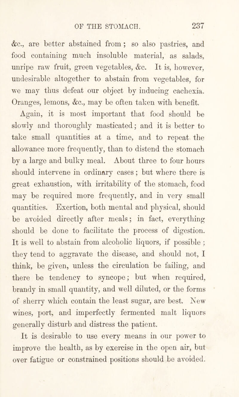 &c., are better abstained from ; so also pastries, and food containing much insoluble material, as salads, unripe raw fruit, green vegetables, &c. It is, however, undesirable altogether to abstain from vegetables, for we may thus defeat our object by inducing cachexia. Oranges, lemons, &c,, may be often taken with benefit Again, it is most important that food should be slowly and thoroughly masticated; and it is better to take small quantities at a time, and to repeat the allowance more frequently, than to distend the stomach by a large and bulky meal. About three to four hours should intervene in ordinary cases; but where there is great exhaustion, with irritability of the stomach, food may be required more frequently, and in very small quantities. Exertion, both mental and physical, should be avoided directly after meals; in fact, everything should be done to facilitate the process of digestion. It is well to abstain from alcoholic liquors, if possible ; they tend to aggravate the disease, and should not, I think, be given, unless the circulation be failing, and there be tendency to syncope; but when required, brandy in small quantity, and well diluted, or the forms of sherry which contain the least sugar, are best. New wines, port, and imperfectly fermented malt liquors generally disturb and distress the patient. It is desirable to use every means in our power to improve the health, as by exercise in the open ah-, but over fatigue or constrained positions should be avoided.