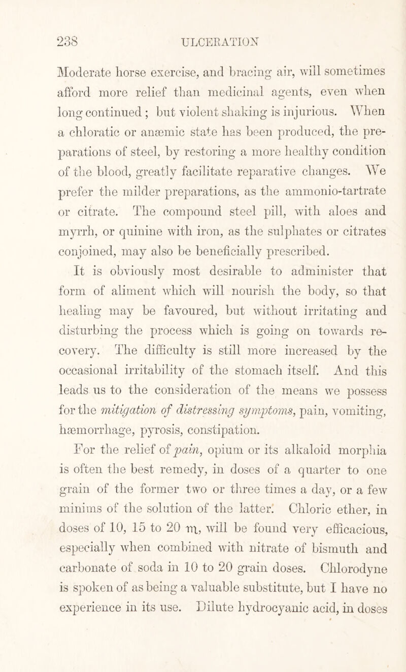 Moderate horse exercise, and bracing air, will sometimes afford more relief than medicinal agents, even when long continued ; but violent shaking is injurious. When a chloratic or anaemic state has been produced, the pre¬ parations of steel, by restoring a more healthy condition of the blood, greatly facilitate reparative changes. We prefer the milder preparations, as the ammonio-tartrate or citrate. The compound steel pill, with aloes and myrrh, or quinine with iron, as the sulphates or citrates conjoined, may also be beneficially prescribed. It is obviously most desirable to administer that form of aliment which will nourish the body, so that healing may be favoured, but without irritating and disturbing the process which is going on towards re¬ covery. The difficulty is still more increased by the occasional irritability of the stomach itself. And this leads us to the consideration of the means we possess for the mitigation of distressing symptoms, pain, vomiting, haemorrhage, pyrosis, constipation. For the relief of pain, opium or its alkaloid morphia is often the best remedy, in doses of a quarter to one grain of the former two or three times a day, or a few minims of the solution of the latter. Chloric ether, in doses of 10, 15 to 20 rri, will be found very efficacious, especially when combined with nitrate of bismuth and carbonate of soda in 10 to 20 grain doses. Chlorodyne is spoken of as being a valuable substitute, but I have no experience in its use. Dilute hydrocyanic acid, in doses
