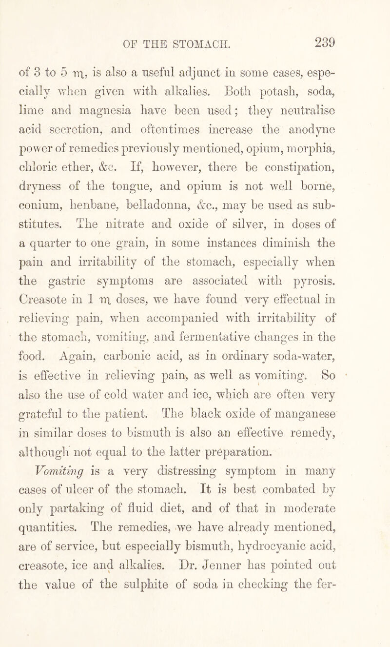 of 3 to 5 m, is also a useful adjunct in some cases, espe¬ cially when given with alkalies. Both potash, soda, lime and magnesia have been used; they neutralise acid secretion, and oftentimes increase the anodyne power of remedies previously mentioned, opium, morphia, chloric ether, &c. If, however, there be constipation, dryness of the tongue, and opium is not well borne, conium, henbane, belladonna, &c., may be used as sub¬ stitutes. The nitrate and oxide of silver, in doses of a quarter to one grain, in some instances diminish the pain and irritability of the stomach, especially when the gastric symptoms are associated with pyrosis. Creasote in 1 tn doses, we have found very effectual in relieving pain, when accompanied with irritability of the stomach, vomiting, and fermentative changes in the food. Again, carbonic acid, as in ordinary soda-water, is effective in relieving pain, as well as vomiting. So also the use of cold water and ice, which are often very grateful to the patient. The black oxide of manganese in similar doses to bismuth is also an effective remedy, although not equal to the latter preparation. Vomiting is a very distressing symptom in many cases of ulcer of the stomach. It is best combated by only partaking of fluid diet, and of that in moderate quantities. The remedies, we have already mentioned, are of service, but especially bismuth, hydrocyanic acid, creasote, ice and alkalies. Dr. Jenner has pointed out the value of the sulphite of soda in checking the fer-